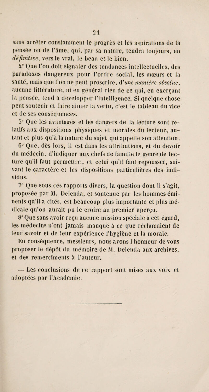 sans arrêter constamment le progrès et les aspirations de la pensée on de l’Ame, qui, par sa nature, tendra toujours, en définitive, vers le vrai, le beau et le bien. U° Que l’on doit signaler des tendances intellectuelles, des paradoxes dangereux pour l’ordre social, les mœurs et la santé, mais que l’on ne peut proscrire, d'une manière absolue, aucune littérature, ni en général rien de ce qui, en exerçant la pensée, tend A développer l’intelligence. Si quelque chose peut soutenir et faire aimer la vertu, c’est le tableau du vice et de ses conséquences. 5° Que les avantages et les dangers de la lecture sont re¬ latifs aux dispositions physiques et morales du lecteur, au¬ tant et plus qu’à la nature du sujet qui appelle son attention. 6° Que, dès lors, il est dans les attributions, et du devoir du médecin, d’indiquer aux chefs de famille le genre de lec¬ ture qu’il faut permettre, et celui qu’il faut repousser, sui¬ vant le caractère et les dispositions particulières des indi¬ vidus. 7° Que sous ces rapports divers, la question dont il s’agit, proposée par M. Delenda, et soutenue par les hommes émi¬ nents qu’il a cités, est beaucoup plus importante et plus mé¬ dicale qu’on aurait pu le croire au premier aperçu. 8° Que sans avoir reçu aucune mission spéciale à cet égard, les médecins n’ont jamais manqué à ce que réclamaient de leur savoir et de leur expérience l’hygiène et la morale. En conséquence, messieurs, nous avons l'honneur de vous proposer le dépôt du mémoire de M. Delenda aux archives, et des remercîments à l’auteur. — Les conclusions de ce rapport sont mises aux voix et adoptées par l’Académie.