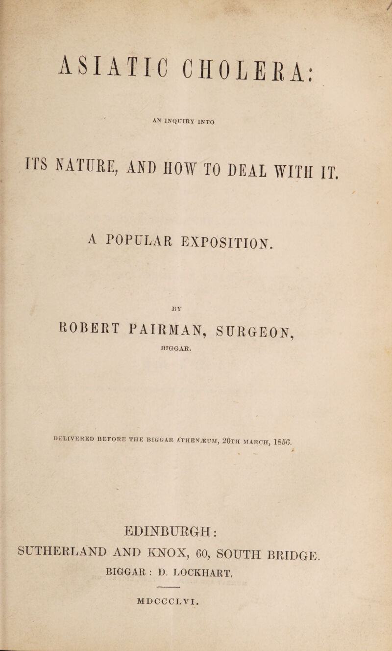 / ASIATIC CHOLEEA: AN INQUIRY INTO M’S NATURE, AND HOW TO DEAL WITH IT. A POPULAR EXPOSITION. JBY ROBERT PAIRMAN, SURGEON, BIGGAR. DELIVERED BEFORE THE BIGGAR ATIIENJEUM, 20th MARCH, 1856. EDINBURGH: SUTHERLAND AND KNOX, 60, SOUTH BRIDGE. BIGGAR : D. LOCKHART, MDCCCLVI.