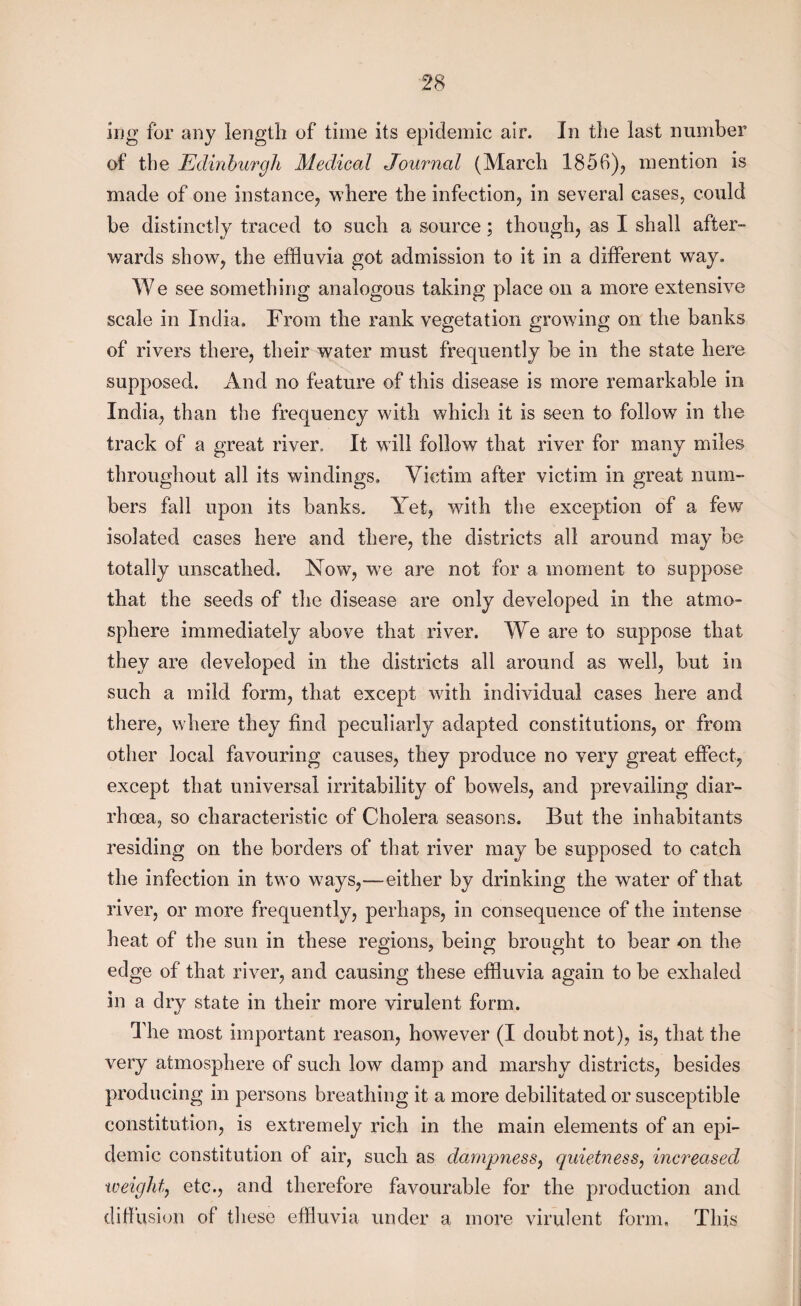 ing for any length of time its epidemic air. In the last number of the Edinburgh Medical Journal (March 1856), mention is made of one instance, where the infection, in several cases, could be distinctly traced to such a source; though, as I shall after¬ wards show, the effluvia got admission to it in a different way. We see something analogous taking place on a more extensive scale in India. From the rank vegetation growing on the banks of rivers there, their water must frequently be in the state here supposed. And no feature of this disease is more remarkable in India, than the frequency with which it is seen to follow in the track of a great river. It wall follow that river for many miles throughout all its windings. Victim after victim in great num¬ bers fall upon its banks. Yet, wdth the exception of a few isolated cases here and there, the districts all around may be totally unscathed. Now, w7e are not for a moment to suppose that the seeds of the disease are only developed in the atmo¬ sphere immediately above that river. We are to suppose that they are developed in the districts all around as well, but in such a mild form, that except with individual cases here and there, where they find peculiarly adapted constitutions, or from other local favouring causes, they produce no very great effect, except that universal irritability of bowels, and prevailing diar¬ rhoea, so characteristic of Cholera seasons. But the inhabitants residing on the borders of that river may be supposed to catch the infection in two w7ays,—either by drinking the water of that river, or more frequently, perhaps, in consequence of the intense heat of the sun in these regions, being brought to bear on the edge of that river, and causing these effluvia again to be exhaled in a dry state in their more virulent form. The most important reason, however (I doubt not), is, that the very atmosphere of such low damp and marshy districts, besides producing in persons breathing it a more debilitated or susceptible constitution, is extremely rich in the main elements of an epi¬ demic constitution of air, such as dampness, quietness, increased weight, etc., and therefore favourable for the production and diffusion of these effluvia under a more virulent form. This