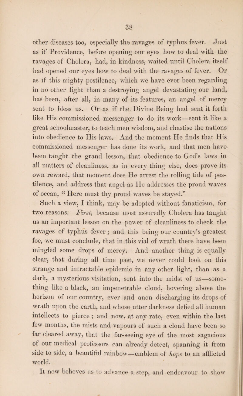 other diseases too, especially the ravages of typhus fever. Just as if Providence, before opening our eyes how to deal with the ravages of Cholera, had, in kindness, waited until Cholera itself had opened our eyes how to deal with the ravages of fever. Or as if this mighty pestilence, which we have ever been regarding in no other light than a destroying angel devastating our land, has been, after all, in many of its features, an angel of mercy sent to bless us. Or as if the Divine Being had sent it forth like His commissioned messenger to do its work—sent it like a great schoolmaster, to teach men wisdom, and chastise the nations into obedience to His laws. And the moment He finds that His commissioned messenger has done its work, and that men have been taught the grand lesson, that obedience to God’s laws in all matters of cleanliness, as in every thing else, does prove its own reward, that moment does He arrest the rolling tide of pes¬ tilence, and address that angel as He addresses the proud waves of ocean, u Here must thy proud waves be stayed.” Such a view, I think, may be adopted without fanaticism, for two reasons. First, because most assuredly Cholera has taught us an important lesson on the power of cleanliness to check the ravages of typhus fever; and this being our country’s greatest foe, we must conclude, that in this vial of wrath there have been mingled some drops of mercy. And another thing is equally clear, that during all time past, we never could look on this strange and intractable epidemic in any other light, than as a dark, a mysterious visitation, sent into the midst of us—some¬ thing like a black, an impenetrable cloud, hovering above the horizon of our country, ever and anon discharging its drops of wrath upon the earth, and whose utter darkness defied all human intellects to pierce ; and now, at any rate, even within the last few months, the mists and vapours of such a cloud have been so far cleared away, that the far-seeing eye of the most sagacious of our medical professors can already detect, spanning it from side to side, a beautiful rainbow—.emblem of hope to an afflicted world. It now behoves ns to advance a step, and endeavour to show