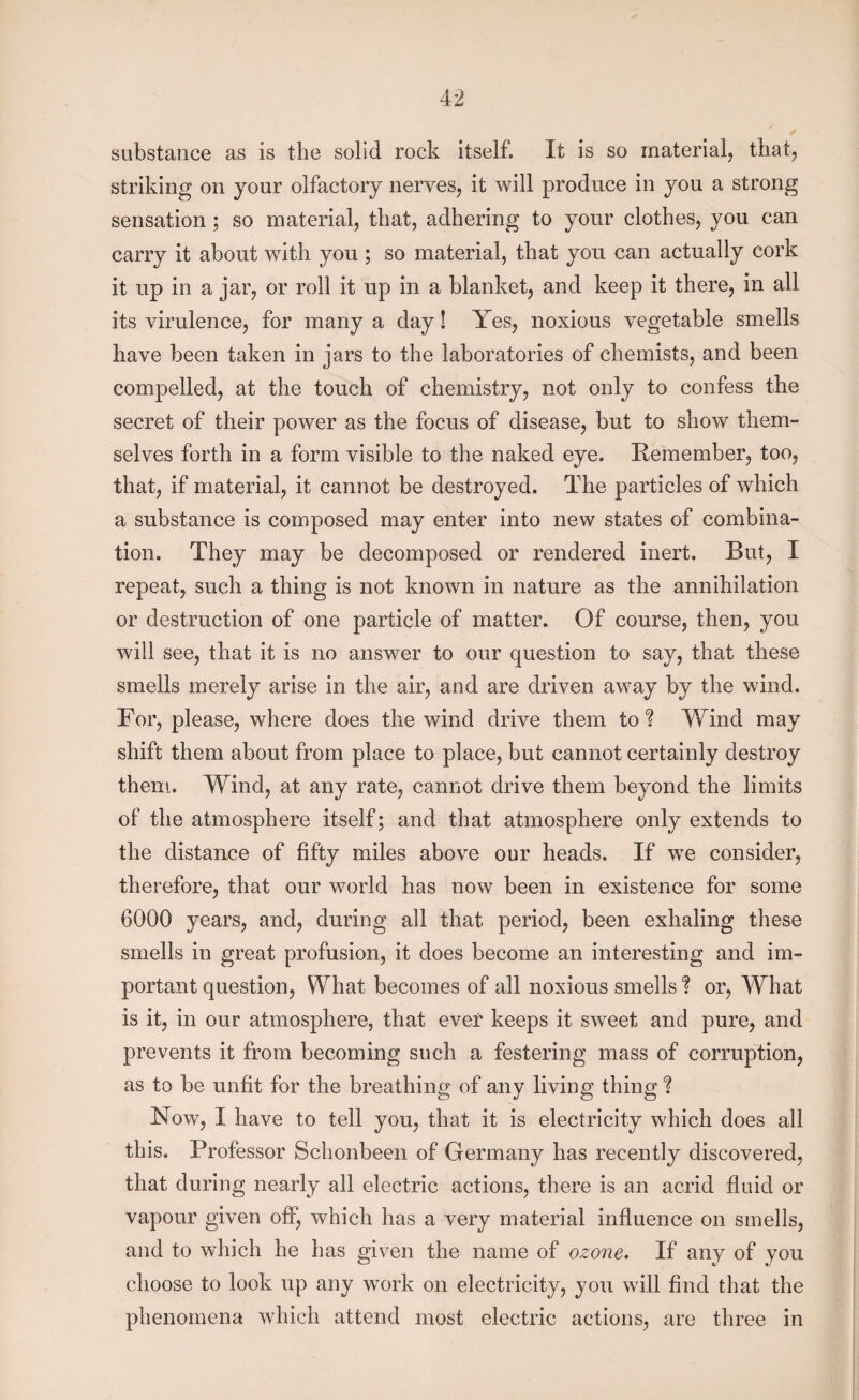 substance as is the solid rock itself. It is so material, that, striking on your olfactory nerves, it will produce in you a strong sensation; so material, that, adhering to your clothes, you can carry it about with you ; so material, that you can actually cork it up in a jar, or roll it up in a blanket, and keep it there, in all its virulence, for many a day! Yes, noxious vegetable smells have been taken in jars to the laboratories of chemists, and been compelled, at the touch of chemistry, not only to confess the secret of their power as the focus of disease, but to show them¬ selves forth in a form visible to the naked eye. Remember, too, that, if material, it cannot be destroyed. The particles of which a substance is composed may enter into new states of combina¬ tion. They may be decomposed or rendered inert. But, I repeat, such a thing is not known in nature as the annihilation or destruction of one particle of matter. Of course, then, you will see, that it is no answer to our question to say, that these smells merely arise in the air, and are driven away by the wind. For, please, where does the wind drive them to? Wind may shift them about from place to place, but cannot certainly destroy them. Wind, at any rate, cannot drive them beyond the limits of the atmosphere itself; and that atmosphere only extends to the distance of fifty miles above our heads. If we consider, therefore, that our world has now been in existence for some 6000 years, and, during all that period, been exhaling these smells in great profusion, it does become an interesting and im¬ portant question, What becomes of all noxious smells ? or, What is it, in our atmosphere, that ever keeps it sweet and pure, and prevents it from becoming such a festering mass of corruption, as to be unfit for the breathing of any living thing ? Now, I have to tell you, that it is electricity which does all this. Professor Schonbeen of Germany has recently discovered, that during nearly all electric actions, there is an acrid fluid or vapour given off, which has a very material influence on smells, and to which he has given the name of ozone. If any of you choose to look up any work on electricity, you will find that the phenomena which attend most electric actions, are three in