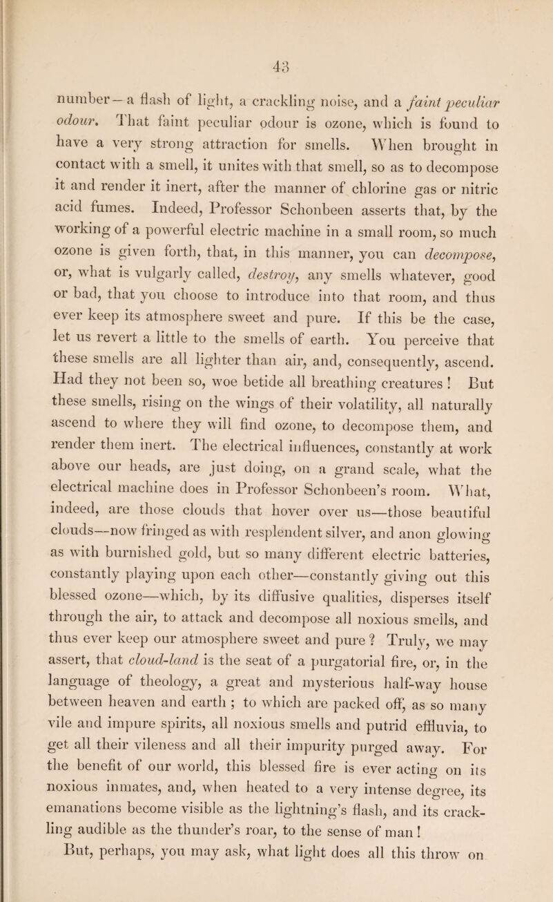 number—a flash of light, a crackling noise, and a faint 'peculiar odour. 4 hat faint peculiar odour is ozone, which is found to have a very strong attraction for smells. When brought in contact with a smell, it unites with that smell, so as to decompose it and render it inert, after the manner of chlorine gas or nitric acid fumes. Indeed, Professor Schonbeen asserts that, by the working of a powerful electric machine in a small room, so much ozone is given forth, that, in this manner, you can decompose, or, what is vulgarly called, destroy, any smells whatever, good or bad, that you choose to introduce into that room, and thus ever keep its atmosphere sweet and pure. If this be the case, let us revert a little to the smells of earth. You perceive that these smells are all lighter than air, and, consequently, ascend. Had they not been so, woe betide all breathing creatures ! But these smells, rising on the wings of their volatility, all naturally ascend to where they will find ozone, to decompose them, and render them inert. 1 he electrical influences, constantly at work above our heads, are just doing, on a grand scale, what the electrical machine does in Professor Schonbeen’s room. What, indeed, are those clouds that hover over us—those beautiful clouds—now fringed as with resplendent silver, and anon glowing as with burnished gold, but so many different electric batteries, constantly playing upon each other—constantly giving out this blessed ozone—which, by its diffusive qualities, disperses itself through the air, to attack and decompose all noxious smells, and thus ever keep our atmosphere sweet and pure % Truly, we may assert, that cloud-land is the seat of a purgatorial fire, or, in the language of theology, a great and mysterious half-way house between heaven and earth ; to which are packed off, as so many vile and impure spirits, all noxious smells and putrid effluvia, to get all their vileness and all their impurity purged away. For the benefit of our world, this blessed fire is ever acting on its noxious inmates, and, when heated to a very intense degree, its emanations become visible as the lightning’s flash, and its crack¬ ling audible as the thunder’s roar, to the sense of man ! But, perhaps, you may ask, what light does all this throw on