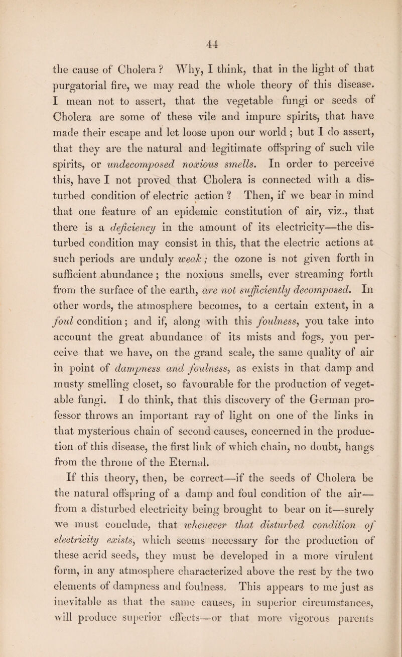 the cause of Cholera ? Why, I think, that in the light of that purgatorial fire, we may read the whole theory of this disease. I mean not to assert, that the vegetable fungi or seeds of Cholera are some of these vile and impure spirits, that have made their escape and let loose upon our world; but I do assert, that they are the natural and legitimate offspring of such vile spirits, or undecomposed noxious smells. In order to perceive this, have I not proved that Cholera is connected with a dis¬ turbed condition of electric action ? Then, if we bear in mind that one feature of an epidemic constitution of air, viz., that there is a deficiency in the amount of its electricity—the dis¬ turbed condition may consist in this, that the electric actions at such periods are unduly weak; the ozone is not given forth in sufficient abundance ; the noxious smells, ever streaming forth from the surface of the earth, are not sufficiently decomposed. In other words, the atmosphere becomes, to a certain extent, in a foul condition; and if, along with this foulness, you take into account the great abundance of its mists and fogs, you per¬ ceive that we have, on the grand scale, the same quality of air in point of dampness and foulness, as exists in that damp and musty smelling closet, so favourable for the production of veget¬ able fungi. I do think, that this discovery of the German pro¬ fessor throws an important ray of light on one of the links in that mysterious chain of second causes, concerned in the produc¬ tion of this disease, the first link of which chain, no doubt, hangs from the throne of the Eternal. If this theory, then, be correct—if the seeds of Cholera be the natural offspring of a damp and foul condition of the air— from a disturbed electricity being brought to bear on it—surely we must conclude, that whenever that disturbed condition of electricity exists, which seems necessary for the production of these acrid seeds, they must be developed in a more virulent form, in any atmosphere characterized above the rest by the two elements of dampness and foulness. This appears to me just as inevitable as that the same causes, in superior circumstances, will produce superior effects—or that more vigorous parents