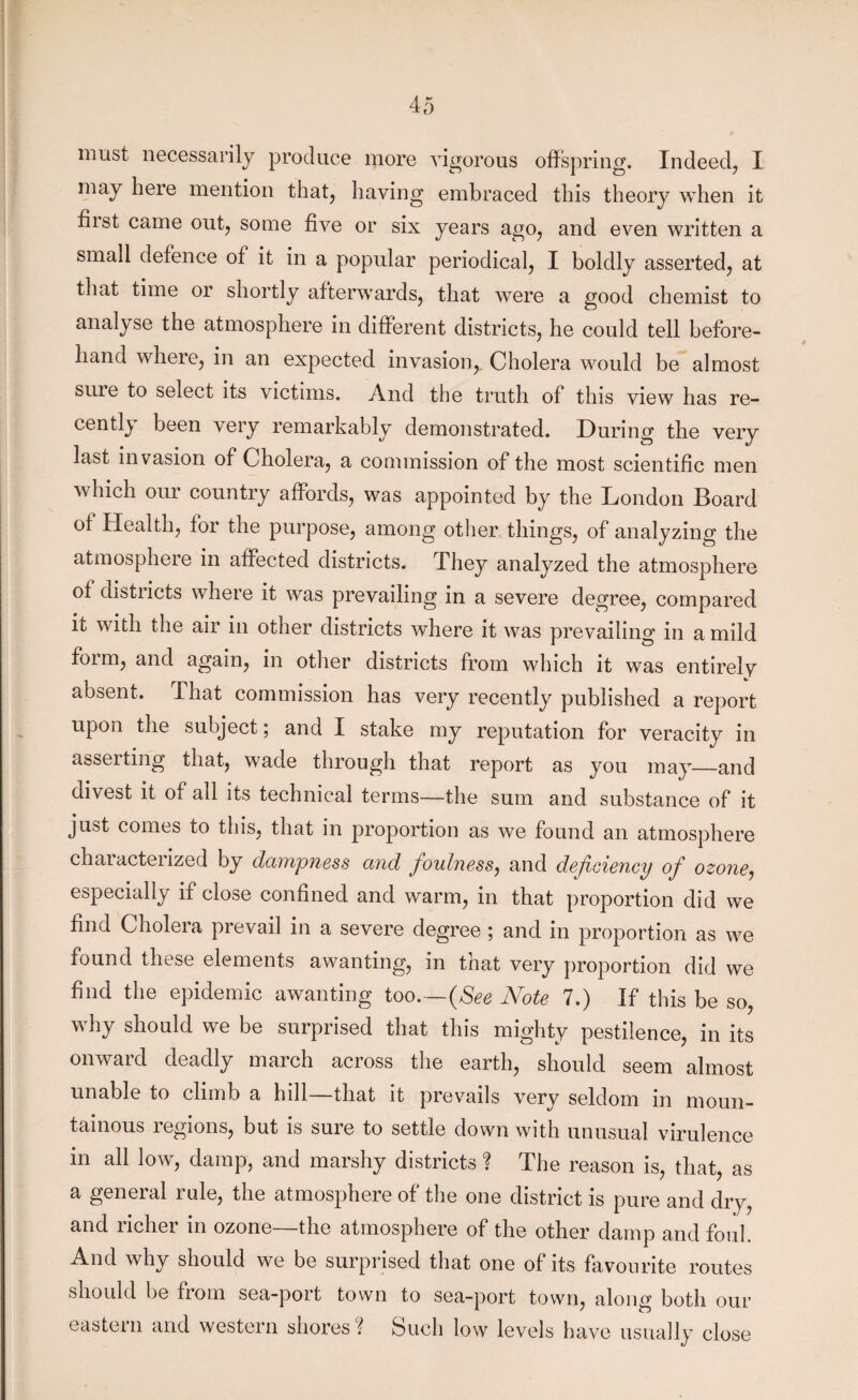 may here mention that, having embraced this theory when it fiist came out, some five or six years ago, and even written a small defence of it in a popular periodical, I boldly asserted, at tliat time or shortly afterwards, that were a good chemist to analyse the atmosphere in different districts, he could tell before¬ hand where, in an expected invasion,. Cholera would be almost suie to select its victims. And the truth of this view has re¬ cently been very remarkably demonstrated. During the very last invasion of Cholera, a commission of the most scientific men which our country affords, was appointed by the London Board of Health, for the purpose, among other things, of analyzing the atmosphere in affected districts. They analyzed the atmosphere of districts where it was prevailing in a severe degree, compared it with the air in other districts where it was prevailing in a mild form, and again, in other districts from which it was entirely absent. That commission has very recently published a report upon the subject; and I stake my reputation for veracity in asserting that, wade through that report as you may_and divest it of all its technical terms—the sum and substance of it just comes to this, that in proportion as we found an atmosphere characterized by dampness and foulness, and deficiency of ozone, especially if close confined and warm, in that proportion did we find Cholera prevail in a severe degree ; and in proportion as we found these elements awanting, in that very proportion did we find the epidemic awanting too.—(See Note 7.) If this be so, why should we be surprised that this mighty pestilence, in its onward deadly march across the earth, should seem almost unable to climb a hill—that it prevails very seldom in moun¬ tainous regions, but is sure to settle down with unusual virulence in all low, damp, and marshy districts ? The reason is, that, as a general rule, the atmosphere of the one district is pure and dry, and richer in ozone—the atmosphere of the other damp and foul. y should we be surprised that one of its favourite routes should be from sea-port town to sea-port town, along both our eastern and western shores? Such low levels have usually close