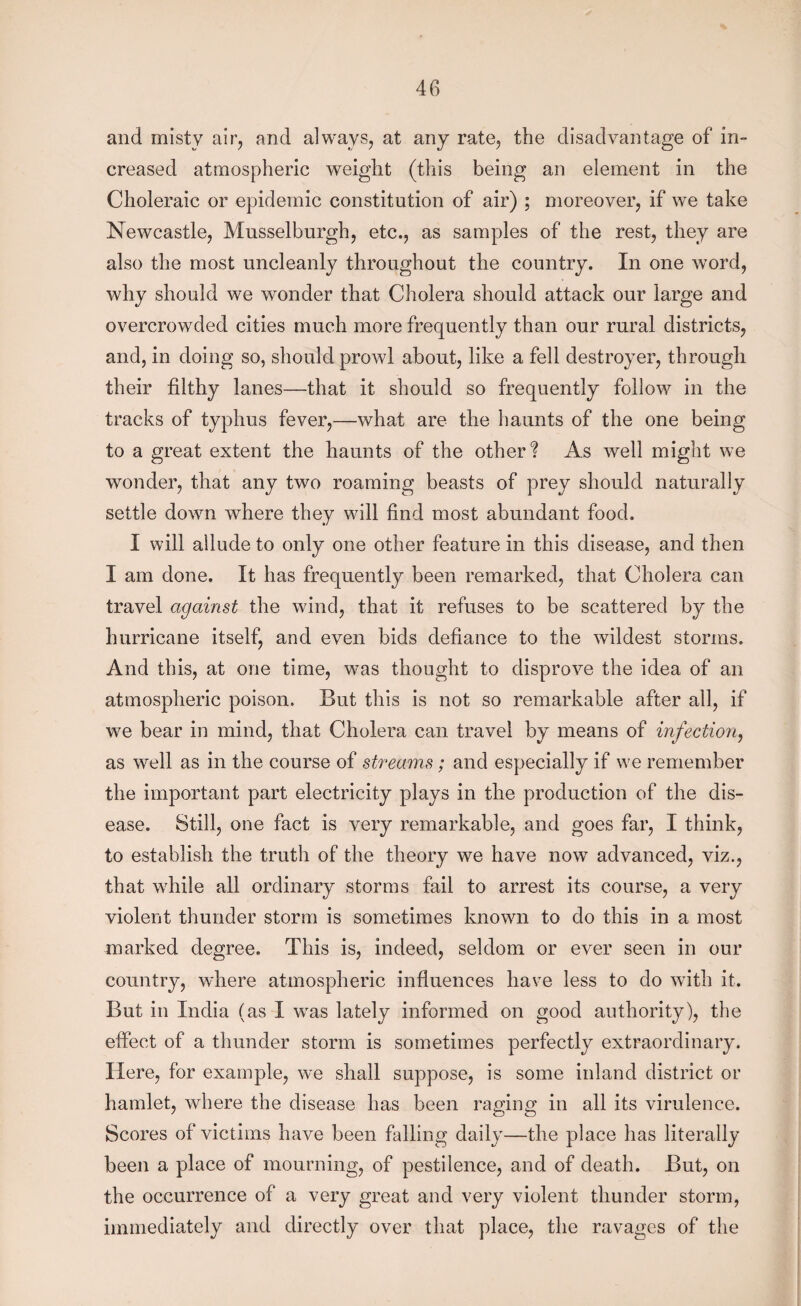 and misty air, and always, at any rate, the disadvantage of in¬ creased atmospheric weight (this being an element in the Choleraic or epidemic constitution of air) ; moreover, if we take Newcastle, Musselburgh, etc., as samples of the rest, they are also the most uncleanly throughout the country. In one word, why should we wonder that Cholera should attack our large and overcrowded cities much more frequently than our rural districts, and, in doing so, should prowl about, like a fell destroyer, through their filthy lanes—that it should so frequently follow in the tracks of typhus fever,—what are the haunts of the one being to a great extent the haunts of the other? As well might we wonder, that any two roaming beasts of prey should naturally settle down where they will find most abundant food. I will allude to only one other feature in this disease, and then I am done. It has frequently been remarked, that Cholera can travel against the wind, that it refuses to be scattered by the hurricane itself, and even bids defiance to the wildest storms. And this, at one time, was thought to disprove the idea of an atmospheric poison. But this is not so remarkable after all, if we bear in mind, that Cholera can travel by means of infection, as well as in the course of streams; and especially if we remember the important part electricity plays in the production of the dis¬ ease. Still, one fact is very remarkable, and goes far, I think, to establish the truth of the theory we have now advanced, viz., that while all ordinary storms fail to arrest its course, a very violent thunder storm is sometimes known to do this in a most marked degree. This is, indeed, seldom or ever seen in our country, where atmospheric influences have less to do with it. But in India (as I was lately informed on good authority), the effect of a thunder storm is sometimes perfectly extraordinary. Here, for example, we shall suppose, is some inland district or hamlet, where the disease has been raging in all its virulence. Scores of victims have been falling daily—the place has literally been a place of mourning, of pestilence, and of death. But, on the occurrence of a very great and very violent thunder storm, immediately and directly over that place, the ravages of the
