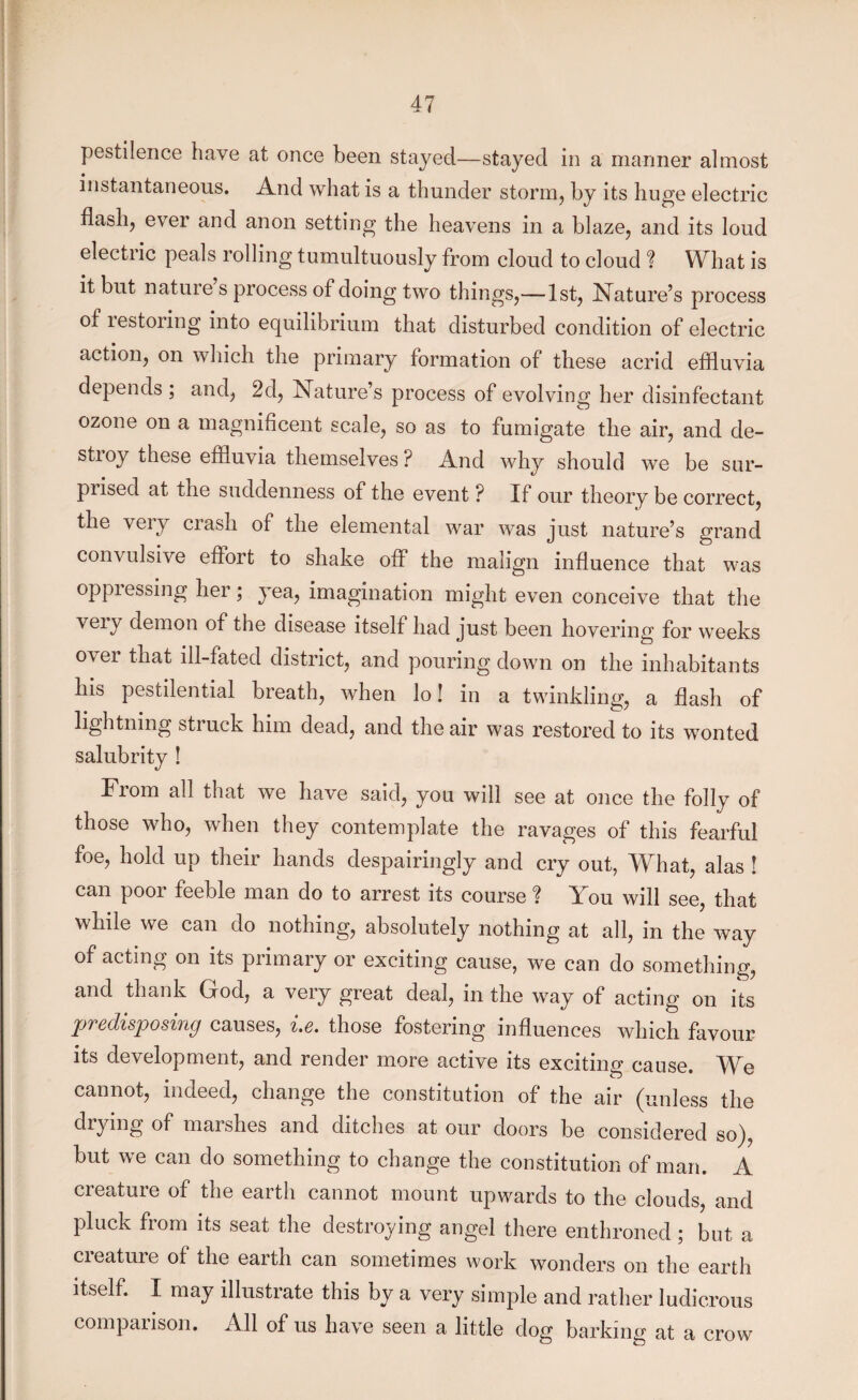pestilence have at once been stayed—stayed in a manner almost instantaneous. And what is a thunder storm, by its huge electric flash, ever and anon setting the heavens in a blaze, and its loud electric peals rolling tumultuously from cloud to cloud f What is it but nature s process of doing two things,—1st, Nature’s process of restoring into equilibrium that disturbed condition of electric action, on which the primary formation of these acrid effluvia depends ; and, 2d, Nature’s process of evolving her disinfectant ozone on a magnificent scale, so as to fumigate the air, and de¬ stroy these effluvia themselves ? And why should we be sur¬ prised at the suddenness of the event ? If our theory be correct, the very crash of the elemental war was just nature’s grand convulsive effort to shake off the malign influence that was oppressing her; yea, imagination might even conceive that the very demon of the disease itself had just been hovering for weeks over that ill-fated district, and pouring down on the inhabitants his pestilential breath, when lo! in a twinkling, a flash of lightning struck him dead, and the air was restored to its wonted salubrity ! From all that we have said, you will see at once the folly of those who, when they contemplate the ravages of this fearful foe, hold up their hands despairingly and cry out, What, alas ! can poor feeble man do to arrest its course ? You will see, that while we can do nothing, absolutely nothing at all, in the way of acting on its primary or exciting cause, we can do something, and thank God, a very great deal, in the way of acting on its predisposing causes, i.e. those fostering influences which favour its development, and render more active its exciting cause. We cannot, indeed, change the constitution of the air (unless the drying of marshes and ditches at our doors be considered so), but we can do something to change the constitution of man. A creature of the earth cannot mount upwards to the clouds, and pluck fiom its seat the destroying angel there enthroned ; but a creature of the earth can sometimes work wonders on the earth itself. I may illustrate this by a very simple and rather ludicrous comparison. All of us have seen a little dog barking at a crow
