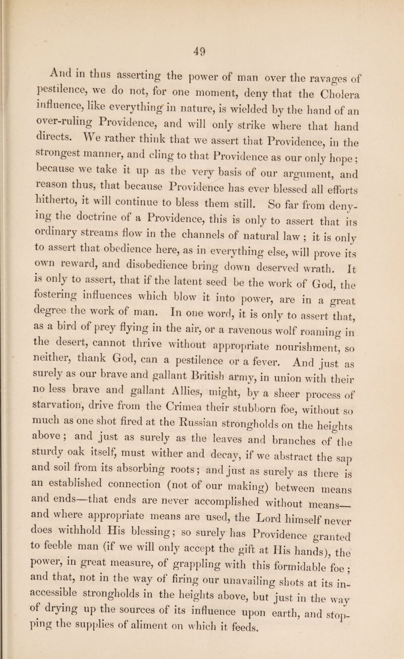 And in thus asserting the power of man over the ravages of pestilence, we do not, for one moment, deny that the Cholera influence, like everything in nature, is wielded by the hand of an overruling Providence, and will only strike where that hand directs. We rather think that we assert that Providence, in the strongest manner, and cling to that Providence as our only hope ; because we take it up as the very basis of our argument, and reason thus, that because Providence has ever blessed all efforts hitherto, it will continue to bless them still. So far from deny¬ ing the doctrine of a Providence, this is only to assert that its ordinary streams flow in the channels of natural law ; it is only to assert that obedience here, as in everything else, will prove its own reward, and disobedience bring down deserved wrath. It is only to assert, that if the latent seed be the work of God, the fostering influences which blow it into power, are in a great degree the work of man. In one word, it is only to assert that, as a bird of prey flying in the air, or a ravenous wolf roaming in the desert, cannot thrive without appropriate nourishment, so neither, thank God, can a pestilence or a fever. And just as surely as our brave and gallant British army, in union with their no less, brave, and gallant Allies, might, by a sheer process of starvation, drive from the Crimea their stubborn foe, without so much as one shot fired at the Russian strongholds on the heights above ; and just as surely as the leaves and branches of the sturdy oak itself, must wither and decay, if we abstract the sap and soil from its absorbing roots; and just as surely as there is an established connection (not of our making) between means and ends—that ends are never accomplished without means— and where appropriate means are used, the Lord himself never does withhold His blessing; so surely has Providence granted to feeble man (it we will only accept the gift at His hands), the power, in great measure, of grappling with this formidable foe ; and that, not in the way of firing our unavailing shots at its in¬ accessible strongholds in the heights above, but just in the way of drying up the sources of its influence upon earth, and stop¬ ping the supplies of aliment on which it feeds.