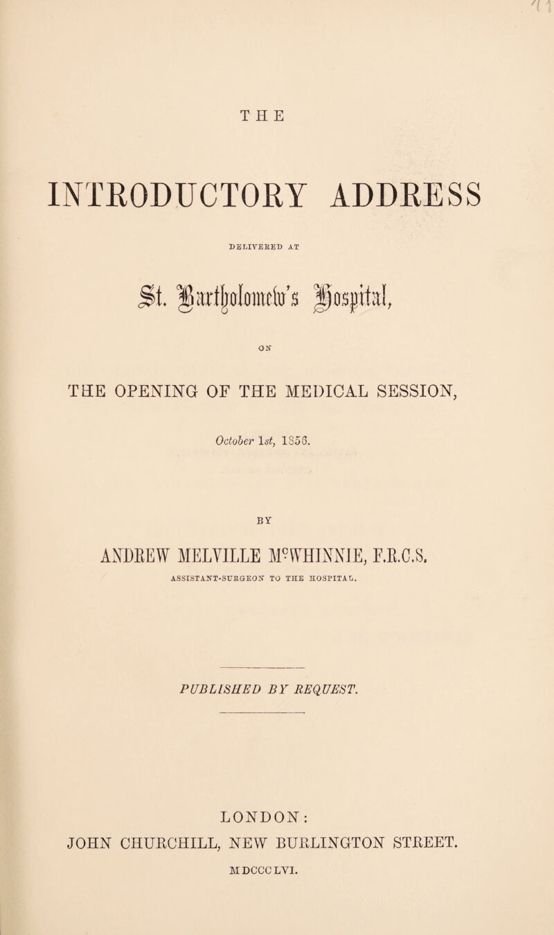 1 THE INIEODUCTORY ADDRESS DELIVERED AT TEE OPENING OF THE MEDICAL SESSION, October 1853. BY ANDREW MELVILLE M^WHINNIE, F.E.C.S. ASSISTANT-SURGI-EOIJ' TO THE HOSIHTAL. PUBLISHED BY REQUEST. LONDON: JOHN CHURCHILL, NEW BURLINGTON STREET.