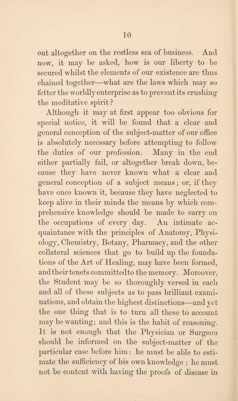 out altogetlier on tlie restless sea of business. And now, it may be asked, how is our liberty to be secured whilst the elements of our existence are thus chained together—what are the laws which may so fetter the worldly enterprise as to prevent its crushing the meditative spirit ? Although it may at first appear too obvious for special notice, it will be found that a clear and general conception of the subject-matter of our office is absolutely necessary before attempting to follow the duties of our profession. Many in the end either partially fail, or altogether break down, be¬ cause they have never known what a clear and general conception of a subject means; or, if they have once known it, because they have neglected to keep alive in their minds the means by which com¬ prehensive knowledge should be made to carry on the occupations of every day. An intimate ac¬ quaintance with the principles of Anatomy, Physi¬ ology, Chemistry, Botany, Pharmacy, and the other collateral sciences that go to build up the founda¬ tions of the Art of Healing, may have been formed, and their tenets committedto the memory. Moreover, the Student may be so thoroughly versed in each and all of these subjects as to pass brilliant exami¬ nations, and obtain the highest distinctions—and yet the one thing that is to turn all these to account may be wanting; and this is the habit of reasoning. It is not enough that the Physician or Surgeon should be informed on the subject-matter of the particular case before him: he must be able to esti¬ mate the sufficiency of his own knowledge ; he must not be content with having the proofs of disease in