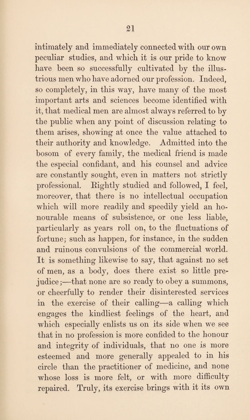 intimately and immediately connected with our own peculiar studies, and which it is our pride to know have been so successfully cultivated by the illus¬ trious men who have adorned our profession. Indeed, so completely, in this way, have many of the most important arts and sciences become identified with it, that medical men are almost always referred to by the public when any point of discussion relating to them arises, showing at once the value attached to their authority and knowledge. Admitted into the bosom of every family, the medical friend is made the especial confidant, and his counsel and advice are constantly sought, even in matters not strictly professional. Bightly studied and followed, I feel, moreover, that there is no intellectual occupation which will more readily and speedily yield an ho¬ nourable means of subsistence, or one less liable, particularly as years roll on, to the fluctuations of fortune; such as happen, for instance, in the sudden and ruinous convulsions of the commercial world. It is something likewise to say, that against no set of men, as a body, does there exist so little pre¬ judice;—that none are so ready to obey a summons, or cheerfully to render their disinterested services in the exercise of their calling—a calling which engages the kindliest feelings of the heart, and which especially enlists us on its side when we see that in no profession is more confided to the honour and integrity of individuals, that no one is more esteemed and more generally appealed to in his circle than the practitioner of medicine, and none whose loss is more felt, or with more difficulty repaired. Truly, its exercise brings with it its own