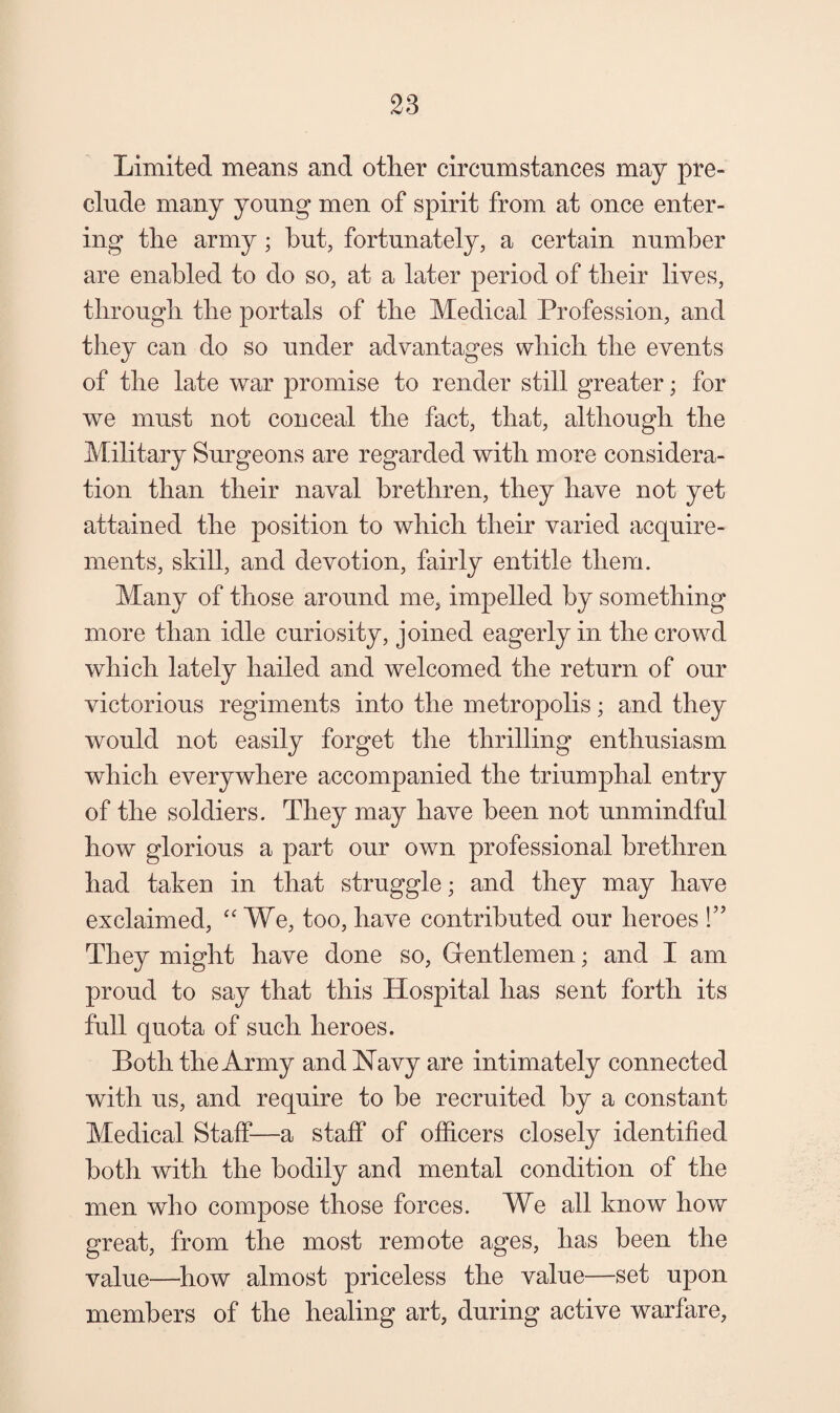 Limited means and other circumstances may pre¬ clude many young men of spirit from at once enter¬ ing the army; hut, fortunately, a certain number are enabled to do so, at a later period of their lives, through the portals of the Medical Profession, and they can do so under advantages which the events of the late war promise to render still greater; for we must not conceal the fact, that, although the Military Surgeons are regarded with more considera¬ tion than their naval brethren, they have not yet attained the position to which their varied acquire¬ ments, skill, and devotion, fairly entitle them. Many of those around me, impelled by something more than idle curiosity, joined eagerly in the crowd which lately hailed and welcomed the return of our victorious regiments into the metropolis; and they would not easily forget the thrilling enthusiasm which everywhere accompanied the triumphal entry of the soldiers. They may have been not unmindful how glorious a part our own professional brethren had taken in that struggle; and they may have exclaimed, “ We, too, have contributed our heroes They might have done so, Grentlemen; and I am proud to say that this Hospital has sent forth its full quota of such heroes. Both the Army and Navy are intimately connected with us, and require to be recruited by a constant Medical Staff—a staff of officers closely identified both with the bodily and mental condition of the men who compose those forces. We all know how great, from the most remote ages, has been the value—how almost priceless the value—set upon members of the healing art, during active warfare,