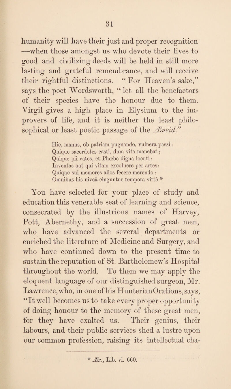 liumanity will have their just and proper recognition —when those amongst us who devote their lives to good and civilizing deeds will he held in still more lasting and grateful remembrance, and will receive their rightful distinctions. For Heaven’s sake,” says the poet Wordsworth, ‘Het all the benefactors of their species have the honour due to them. Yirgil gives a high place in Elysium to the im¬ provers of life, and it is neither the least philo¬ sophical or least poetic passage of the JEneid^ Hie, manus, ob patriam pugiiando, vulnera passi: Quique sacerdotes casti, dum vita manebat; Quique pii vates, et Plioebo digna locuti: Iiiventas aut qiii vitam excoluere per artes; Quique sui memores alios feeere merendo : Omnibus his nivea einguntur tempora vitta.* You have selected for your place of study and education this venerable seat of learning and science, consecrated by the illustrious names of Harvey, Pott, Abernethy, and a succession of great men, who have advanced the several departments or enriched the literature of Medicine and Surgery, and who have continued down to the present time to sustain the reputation of St. Bartholomew’s Hospital throughout the world. To them we may apply the eloquent language of our distinguished surgeon, Mr. Lawrence, who, in one of his Hunterian Orations, says, ‘'It well becomes us to take every proper opportunity of doing honour to the memory of these great men, for they have exalted us. Their genius, their labours, and their public services shed a lustre upon our common profession, raising its intellectual cha- * Lib. vi. 660.