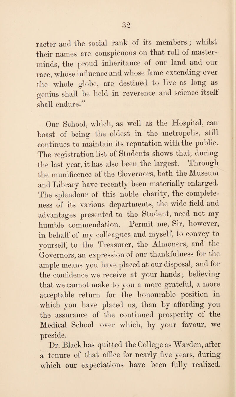 racter and tlie social rank of its members ; whilst their names are conspicuous on that roll of master¬ minds, the proud inheritance of our land and our race, whose influence and whose fame extending over the whole globe, are destined to live as long as genius shall be held in reverence and science itself shall endure.” Our School, which, as well as the Hospital, can boast of being the oldest in the metropolis, still continues to maintain its reputation with the public. The registration list of Students shows that, during the last year, it has also been the largest. Through the munificence of the Governors, both the Museum and Library have recently been materially enlarged. The splendour of this noble charity, the complete¬ ness of its various departments, the wide field and advantages presented to the Student, need not my humble commendation. Permit me. Sir, however, in behalf of my colleagues and myself, to convey to yourself, to the Treasurer, the Almoners, and the Governors, an expression of our thankfulness for the ample means you have placed at our disposal, and for the confidence we receive at your hands; believing that we cannot make to you a more grateful, a more acceptable return for the honourable position in which you have placed us, than by affording you the assurance of the continued prosperity of the Medical School over which, by your favour, we preside. Dr. Black has quitted the College as Warden, after a tenure of that office for nearly five years, during which our expectations have been fully realized.