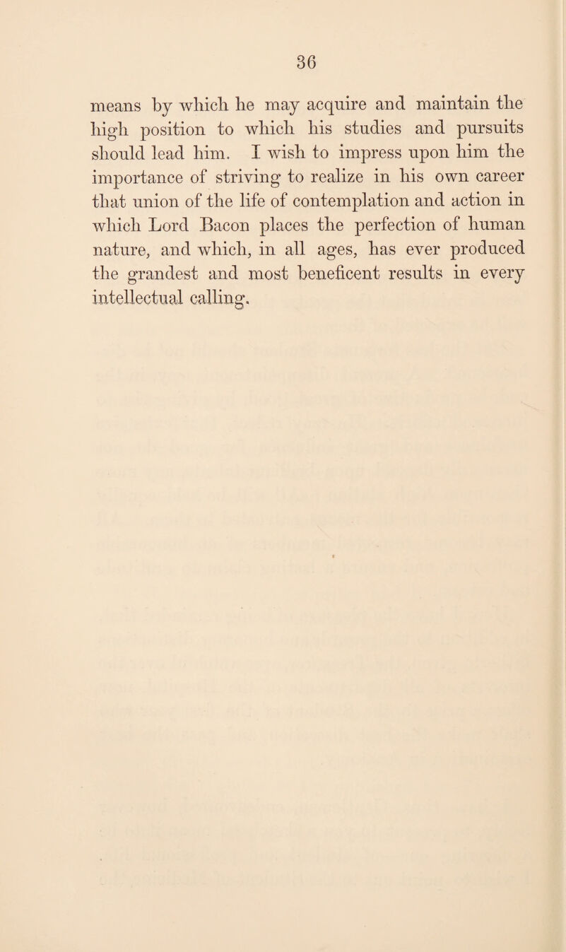 means by which he may acquire and maintain the high position to which his studies and pursuits should lead him. I wish to impress upon him the importance of striving to realize in his own career that union of the life of contemplation and action in which Lord Bacon places the perfection of human nature, and which, in all ages, has ever produced the grandest and most beneficent results in every intellectual calling.