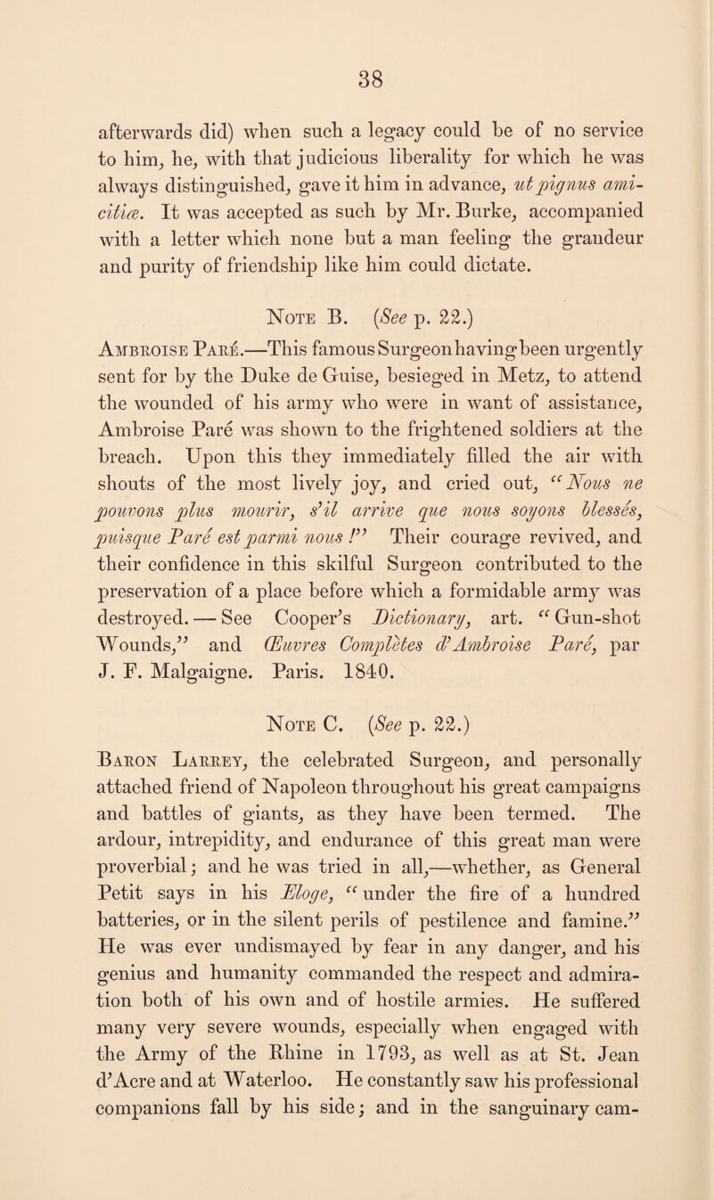 afterwards did) wlien sucli a legacy could be of no service to him, he, with that j udicious liberality for which he was always distinguished, gave it him in advance, utpignus ami- citicE. It was accepted as such by Mr. Burke, accompanied with a letter which none but a man feeling the grandeur and purity of friendship like him could dictate. Note B. (8ee p. 22.) Ambeoise Paee.—This famous Surgeonhavingbeen urgently sent for by the Duke de Guise, besieged in Metz, to attend the wounded of his army who were in want of assistance, Ambroise Pare was shown to the frightened soldiers at the breach. Upon this they immediately filled the air with shouts of the most lively joy, and cried out, ‘‘Nous ne pouvons plus moufir, sHl arrive que nous soyons hlesseSj puisque Pare est parmi nous F’ Their courage revived, and their confidence in this skilful Surgeon contributed to the preservation of a place before which a formidable army was destroyed. — See CoopePs Pictionary, art. “ Gun-shot Wounds,and CEuvres Completes cFAmbroise Pare, par J. F. Malgaigne. Paris. 1840. Note C. {See p. 22.) Baeon Laeeey, the celebrated Surgeon, and personally attached friend of Napoleon throughout his great campaigns and battles of giants, as they have been termed. The ardour, intrepidity, and endurance of this great man were proverbial; and he was tried in all,—wPether, as General Petit says in his Eloge, “ under the fire of a hundred batteries, or in the silent perils of pestilence and famine.^^ He was ever undismayed by fear in any danger, and his genius and humanity commanded the respect and admira¬ tion both of his own and of hostile armies. He suffered many very severe wounds, especially when engaged with the Army of the Bhine in 1793, as well as at St. Jean dWcre and at Waterloo. He constantly saw his professional companions fall by his side; and in the sanguinary cam-