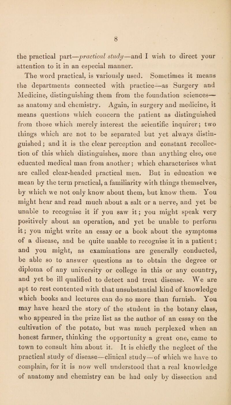 the practical part—practical study—and I wish to direct your attention to it in an especial manner. The word practical, is variously used. Sometimes it means the departments connected with practice—as Surgery and Medicine, distinguishing them from the foundation sciences— as anatomy and chemistry. Again, in surgery and medicine, it means questions which concern the patient as distinguished from those which merely interest the scientific inquirer; two things which are not to be separated but yet always distin¬ guished ; and it is the clear perception and constant recollec¬ tion of this which distinguishes, more than anything else, one educated medical man from another; which characterises what are called clear-headed practical men. But in education we mean by the term practical, a familiarity with things themselves, by which we not only know about them, but know them. You might hear and read mueh about a salt or a nerve, and yet be unable to recognise it if you saw it; you might speak very positively about an operation, and yet be unable to perform it; you might write an essay or a book about the symptoms of a disease, and be quite unable to recognise it in a patient; and you might, as examinations are generally conducted, be able so to answer questions as to obtain the degree or diploma of any university or college in this or any country, and yet be ill qualified to detect and treat disease. We are apt to rest contented with that unsubstantial kind of knowledge which books and lectures can do no more than furnish. You may have heard the story of the student in the botany class, who appeared in the prize list as the author of an essay on the cultivation of the potato, but was much perplexed when an honest farmer, thinking the opportunity a great one, came to town to consult him about it. It is chiefly the neglect of the practical study of disease—clinical study—of which we have to complain, for it is now w'ell understood that a real knowledge of anatomy and chemistry can be had only by dissection and