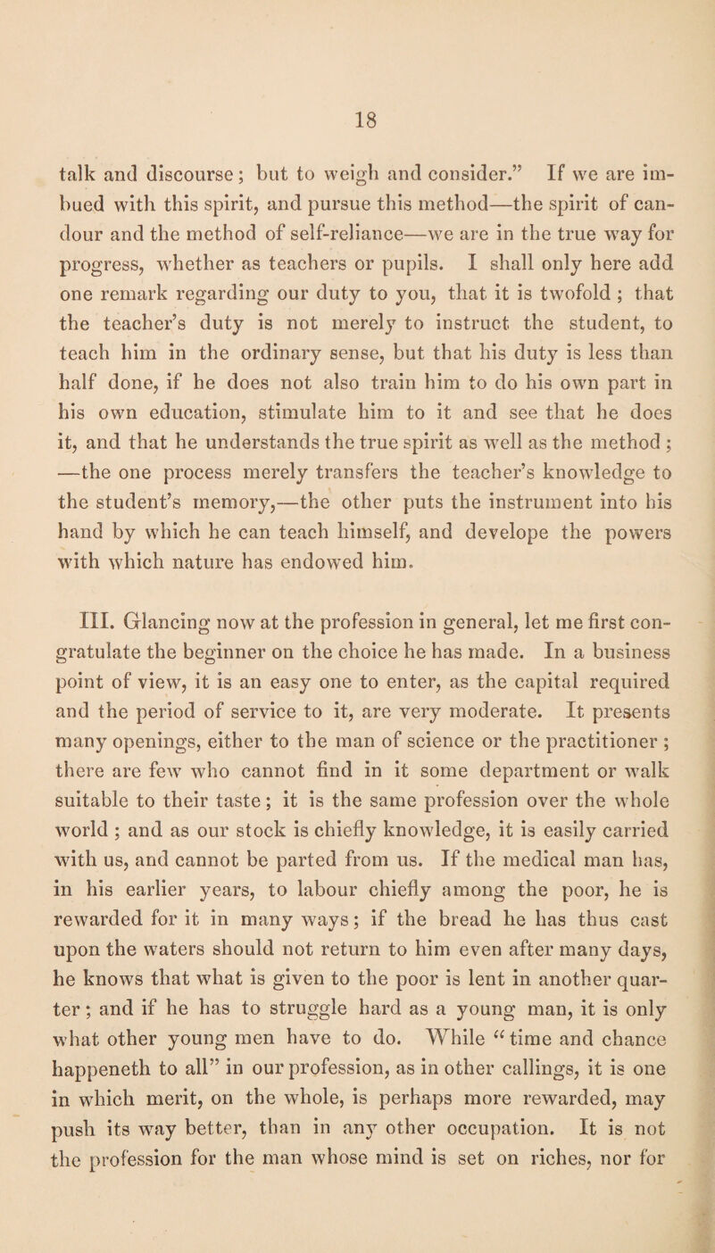 talk and discourse; but to weigh and consider.” If we are im¬ bued with this spirit, and pursue this method—the spirit of can¬ dour and the method of self-reliance—we are in the true way for progress, whether as teachers or pupils. I shall only here add one remark regarding our duty to you, that it is twofold ; that the teacher’s duty is not merely to instruct the student, to teach him in the ordinary sense, but that his duty is less than half done, if he does not also train him to do his owm part in his own education, stimulate him to it and see that he does it, and that he understands the true spirit as well as the method ; —the one process merely transfers the teacher’s knowledge to the student’s memory,—the other puts the instrument into his hand by which he can teach himself, and develope the powers with which nature has endowed him. III. Glancing now at the profession in general, let me first con¬ gratulate the beginner on the choice he has made. In a business point of view, it is an easy one to enter, as the capital required and the period of service to it, are very moderate. It presents many openings, either to the man of science or the practitioner ; there are few who cannot find in it some department or walk suitable to their taste; it is the same profession over the whole world ; and as our stock is chiefly knowledge, it is easily carried with us, and cannot be parted from us. If the medical man has, in his earlier years, to labour chiefly among the poor, he is rewarded for it in many ways; if the bread he has thus cast upon the waters should not return to him even after many days, he knows that what is given to the poor is lent in another quar¬ ter ; and if he has to struggle hard as a young man, it is only what other young men have to do. While ^Gime and chance happeneth to all” in our profession, as in other callings, it is one in which merit, on the whole, is perhaps more rewarded, may push its way better, than in any other occupation. It is not the profession for the man whose mind is set on riches, nor for