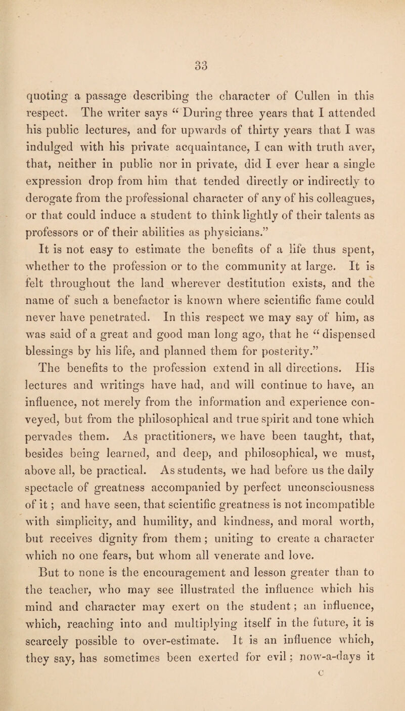 quoting a passage describing the character of Cullen in this respect. The writer says During three years that I attended his public lectures, and for upwards of thirty years that I was indulged with his private acquaintance, I can with truth aver, that, neither in public nor in private, did I ever hear a single expression drop from him that tended directly or indirectly to derogate from the professional character of any of his colleagues, or that could induce a student to think lightly of their talents as professors or of their abilities as physicians.” It is not easy to estimate the benefits of a life thus spent, whether to the profession or to the community at large. It is felt throughout the land wherever destitution exists, and the name of such a benefactor is known where scientific fame could never have penetrated. In this respect we may say of him, as was said of a great and good man long ago, that he dispensed blessings by his life, and planned them for posterity.” The benefits to the profession extend in all directions. His lectures and writings have had, and will continue to have, an influence, not merely from the information and experience con¬ veyed, but from the philosophical and true spirit and tone which pervades them. As practitioners, we have been taught, that, besides being learned, and deep, and philosophical, we must, above all, be practical. As students, we had before us the daily spectacle of greatness accompanied by perfect unconsciousness of it; and have seen, that scientific greatness is not incompatible with simplicity, and humility, and kindness, and moral worth, but receives dignity from them; uniting to create a character which no one fears, but whom all venerate and love. But to none is the encouragement and lesson greater than to the teacher, who may see illustrated the influence which his mind and character may exert on the student; an influence, which, reaching into and multiplying itself in the future, it is scarcely possible to over-estimate. It is an influence which, they say, has sometimes been exerted for evil; now-a-days it c