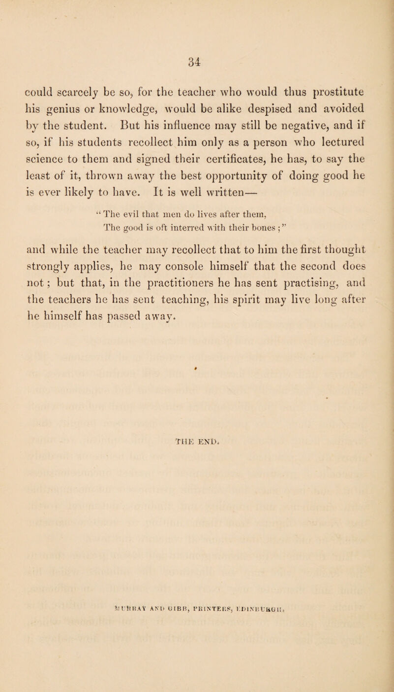 could scarcely be so^ for the teacher who would thus prostitute his genius or knowledge, would be alike despised and avoided by the student. But his influence may still be negative, and if so, if his students recollect him only as a person who lectured science to them and signed their certificates, he has, to say the least of it, thrown away the best opportunity of doing good he is ever likely to have. It is well written— “ The evil that men do lives after them, The good is oft interred with their bones ; ” and while the teacher may recollect that to him the first thought strongly applies, he may console himself that the second does not; but that, in the practitioners he has sent practising, and the teachers he has sent teaching, his spirit may live long after he himself has passed away. TilE END. hti'nHAY AND OIBB, PKINTEF.S, KDINBUUO U.