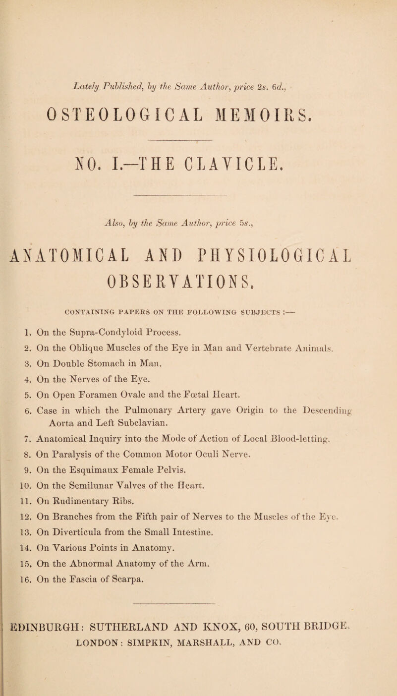Lately Published, by the Same Author, jprice 2s. %d., OSTEOLOGICAL MEMOIRS. NO. I.-THE CLAVICLE. Also, by the Same Author, price 5s., ANATOMICAL AND PHYSIOLOGICAL OBSERVATIONS. CONTAINING PAPERS ON THE FOLLOWING SUBJECTS :— 1. On the Supra-Condyloid Process. 2. On the Oblique Muscles of the Eye in Man and Vertebrate Animals. 3. On Double Stomach in Man. 4. On the Nerves of the Eye. 5. On Open Foramen Ovale and the Fcetal Heart. 6. Case in which the Pulmonary Artery gave Origin to the Descending Aorta and Left Subclavian. 7. Anatomical Inquiry into the Mode of Action of Local Blood-letting. 8. On Paralysis of the Common Motor Oculi Nerve. 9. On the Esquimaux Female Pelvis. 10. On the Semilunar Valves of the Heart. 11. On Kudimentary Bibs. 12. On Branches from the Fifth pair of Nerves to the Muscles of the Eye. 13. On Diverticula from the Small Intestine. 14. On Various Points in Anatomy. 1.5. On the Abnormal Anatomy of the Arm. 16. On the Fascia of Scarpa. EDINBURGH: SUTHERLAND AND KNOX, 60, SOUTH BRIDGE. LONDON : SIMPKIN, MARSHALL, AND CO.