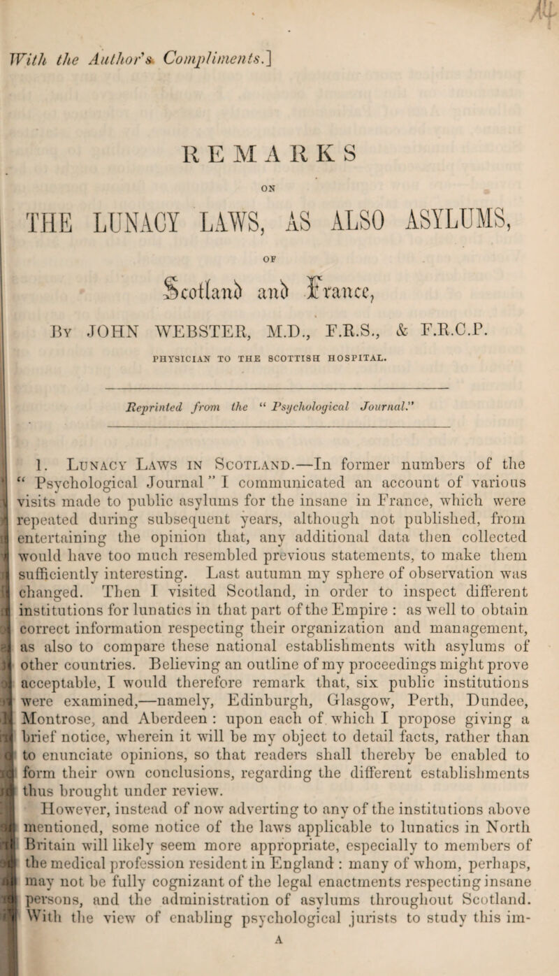 With the Author's Compliments.] R E M A R K S ON THE LUNACY LAWS, AS ALSO ASYLUMS, OF Scotland ani) France, By JOHN WEBSTER, M.D., F.R.S., & F.R.C.P. PHYSICIAN TO THE SCOTTISH HOSPITAL. Reprinted from the “ Psychological Journal il — 1. Lunacy Laws in Scotland.—In former numbers of the j “ Psychological Journal ” I communicated an account of various I visits made to public asylums for the insane in France, which were 1 repeated during subsequent years, although not published, from entertaining the opinion that, any additional data then collected I would have too much resembled previous statements, to make them sufficiently interesting. Last autumn my sphere of observation was changed. Then I visited Scotland, in order to inspect different institutions for lunatics in that part of the Empire : as well to obtain correct information respecting their organization and management, as also to compare these national establishments with asylums of other countries. Believing an outline of my proceedings might prove acceptable, I would therefore remark that, six public institutions were examined,—namely, Edinburgh, Glasgow, Perth, Dundee, fl Montrose, and Aberdeen : upon each of which I propose giving a ill brief notice, wherein it will be my object to detail facts, rather than a to enunciate opinions, so that readers shall thereby be enabled to id form their own conclusions, regarding the different establishments m thus brought under review. [ However, instead of now adverting to any of the institutions above dl mentioned, some notice of the laws applicable to lunatics in North Britain will likely seem more appropriate, especially to members of si the medical profession resident in England : many of whom, perhaps, T may not be fully cognizant of the legal enactments respecting insane persons, and tin* administration of asylums throughout Scotland. With the view of enabling psychological jurists to study this im-