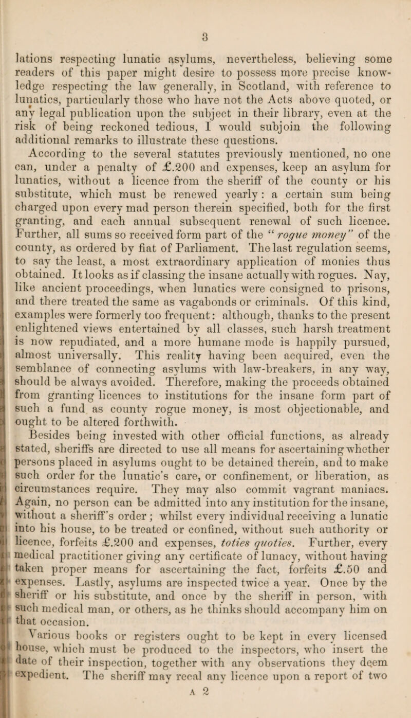 lations respecting lunatic asylums, nevertheless, believing some readers of this paper might desire to possess more precise know¬ ledge respecting the law generally, in Scotland, with reference to lunatics, particularly those who have not the Acts above quoted, or any legal publication upon the subject in their library, even at the risk of being reckoned tedious, I would subjoin the following additional remarks to illustrate these questions. According to the several statutes previously mentioned, no one can, under a penalty of <£.200 and expenses, keep an asylum for lunatics, without a licence from the sheriff of the county or his substitute, which must be renewed yearly : a certain sum being charged upon every mad person therein specified, both for the first granting, and each annual subsequent renewal of such licence. Further, all sums so received form part of the “rogue money ” of the county, as ordered by fiat of Parliament. The last regulation seems, to say the least, a most extraordinary application of monies thus obtained. It looks as if classing the insane actually with rogues. Nay, like ancient proceedings, when lunatics were consigned to prisons, and there treated the same as vagabonds or criminals. Of this kind, examples were formerly too frequent: although, thanks to the present enlightened views entertained by all classes, such harsh treatment is now repudiated, and a more humane mode is happily pursued, almost universally. This reality having been acquired, even the semblance of connecting asylums with law-breakers, in any way, should be always avoided. Therefore, making the proceeds obtained from granting licences to institutions for the insane form part of such a fund as county rogue money, is most objectionable, and ought to be altered forthwith. Besides being invested with other official functions, as already stated, sheriffs are directed to use all means for ascertaining whether persons placed in asylums ought to be detained therein, and to make such order for the lunatic’s care, or confinement, or liberation, as circumstances require. They may also commit vagrant maniacs. Again, no person can be admitted into any institution for the insane, without a sheriff’s order ; whilst every individual receiving a lunatic into his house, to be treated or confined, without such authority or licence, forfeits £.200 and expenses, to ties quo ties. Further, every medical practitioner giving any certificate of lunacy, without having taken proper means for ascertaining the fact, forfeits £.50 and expenses. Lastly, asylums are inspected twice a year. Once by the sheriff or his substitute, and once by the sheriff in person, with such medical man, or others, as he thinks should accompany him on I that occasion. \ arious books or registers ought to be kept in every licensed house, which must be produced to the inspectors, who insert the date of their inspection, together with any observations they deem ‘■xpedient. The sheriff may recal any licence upon a report of two a 2