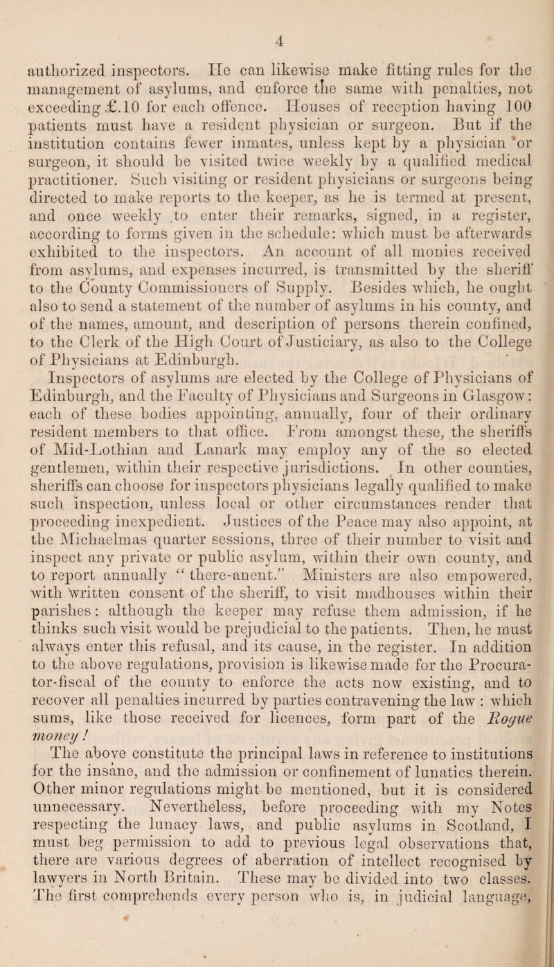 authorized inspectors. He can likewise make fitting rules for the management of asylums, and enforce the same with penalties, not exceeding £.10 for each offence. Houses of reception having 100 patients must have a resident physician or surgeon. But if the institution contains fewer inmates, unless kept by a physician ’or surgeon, it should he visited twice weekly hy a qualified medical practitioner. Such visiting or resident physicians or surgeons being directed to make reports to the keeper, as he is termed at present, and once weekly .to enter their remarks, signed, in a register, according to forms given in the schedule: which must be afterwards exhibited to the inspectors. An account of all monies received from asylums, and expenses incurred, is transmitted by the sheriff to the County Commissioners of Supply. Besides which, he ought also to send a statement of the number of asylums in his county, and of the names, amount, and description of persons therein confined, to the Clerk of the High Court of Justiciary, as also to the College of Physicians at Edinburgh. Inspectors of asylums are elected by the College of Physicians of Edinburgh, and the Faculty of Physicians and Surgeons in Glasgow: each of these bodies appointing, annually, four of their ordinary resident members to that office. From amongst these, the sheriffs of Mid-Lothian and Lanark may employ any of the so elected gentlemen, within their respective jurisdictions. In other counties, sheriffs can choose for inspectors physicians legally qualified to make such inspection, unless local or other circumstances render that proceeding inexpedient. Justices of the Peace may also appoint, at the Michaelmas quarter sessions, three of their number to visit and inspect any private or public asylum, within their own county, and to report annually “ there-anent.” Ministers are also empowered, with written consent of the sheriff, to visit madhouses within their parishes: although the keeper may refuse them admission, if he thinks such visit would be prejudicial to the patients. Then, he must always enter this refusal, and its cause, in the register. In addition to the above regulations, provision is likewise made for the Procura¬ tor-fiscal of the county to enforce the acts now existing, and to recover all penalties incurred hy parties contravening the law : which sums, like those received for licences, form part of the Hogue money ! The above constitute the principal laws in reference to institutions for the insane, and the admission or confinement of lunatics therein. Other minor regulations might be mentioned, but it is considered unnecessary. Nevertheless, before proceeding with my Notes respecting the lunacy laws, and public asylums in Scotland, I must beg permission to add to previous legal observations that, there are various degrees of aberration of intellect recognised by lawyers in North Britain. These may be divided into two classes. The first comprehends every person who is, in judicial language,