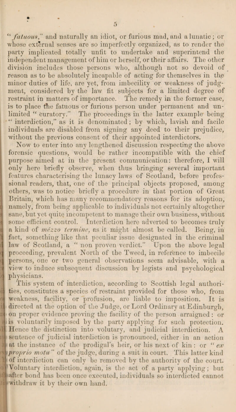 “fatuous,” and naturally an idiot, or furious mad, and a lunatic; or whose external senses are so imperfectly organized, as to render the party implicated totally unfit to undertake and superintend the independent management of him or herself, or their affairs. The other division includes those persons who, although not so devoid of reason as to be absolutely incapable of acting for themselves in tlip minor duties of life, are yet, from imbecility or weakness of judg¬ ment, considered by the law fit subjects for a limited degree of restraint in matters of importance. The remedy in the former case, is to place the fatuous or furious person under permanent and un¬ limited <f curatory.” The proceedings in the latter example being “ interdiction,” as it is denominated; by which, lavish and facile individuals are disabled from signing any deed to their prejudice, without the previous consent of their appointed interdictors. Now to enter into any lengthened discussion respecting the above forensic questions, would he rather incompatible with the chief purpose aimed at in the present communication: therefore, I will only here briefly observe, when thus bringing several important features characterising the lunacy laws of Scotland, before profes¬ sional readers, that, one of the principal objects proposed, among others, was to notice briefly a procedure in that portion of Great Britain, which has many recommendatory reasons for its adoption, i namely, from being applicable to individuals not certainly altogether 1 sane, but yet quite incompetent to manage their own business, without 1 some efficient control. Interdiction here adverted to becomes truly a a kind of mezzo termine, as it might almost be called. Being, in fact, something like that peculiar issue designated in the criminal 1 law' of Scotland, a “ non proven verdict.” Upon the above legal (J proceeding, prevalent North of the Tweed, in reference to imbecile u persons, one or twro general observations seem advisable, with a view to induce subsequent discussion by legists and psychological A physicians. This system of interdiction, according to Scottish legal authori¬ ties, constitutes a species of restraint provided for those who, from | weakness, facility, or profusion, are liable to imposition. It is if directed at the option of the Judge, or Lord Ordinary at Edinburgh, [ij on proper evidence proving the facility of the person arraigned: or Hi is voluntarily imposed by the party applying for such protection. »lj Hence the distinction into volutary, and judicial interdiction. A is sentence of judicial interdiction is pronounced, either in an action at the instance of the prodigal’s heir, or his next of kin : or “ ex 4* propria motu  of the judge, during a suit in court. This latter kind H of interdiction can only be removed by the authority of the court. ■'Voluntary interdiction, again, is the act of a party applying; but after bond lias been once executed, individuals so interdicted cannot ME withdraw it by their own hand.