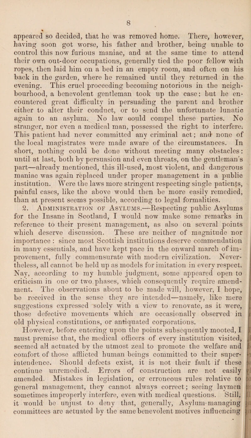 appeared so decided, that he was removed home. There, however, having soon got worse, his father and brother, being unable to control this now furious maniac, and at the same time to attend their own out-door occupations, generally tied the poor fellow with ropes, then laid him on a bed in an empty room, and often on his back in the garden, where he remained until they returned in the evening. This cruel proceeding becoming notorious in the neigh¬ bourhood, a benevolent gentleman took up the case: but he en¬ countered great difficulty in persuading the parent and brother either to alter their conduct, or to send the unfortunate lunatic again to an asylum. No law could compel these parties. No stranger, nor even a medical man, possessed the right to interfere. This patient had never committed any criminal act; and none of the local magistrates were made aware of the circumstances. In short, nothing could be done without meeting many obstacles: until at last, both by persuasion and even threats, on the gentleman’s part—already mentioned, this ill-used, most violent, and dangerous maniac was again replaced under proper management in a public institution. Were the laws more stringent respecting single patients, painful cases, like the above would then be more easily remedied, than at present seems possible, according to legal formalities. 2. Administration of Asylums.—Respecting public Asylums for the Insane in Scotland, I would now make some remarks in reference to their present management, as also on several points which deserve discussion. These are neither of magnitude nor importance : since most Scottish institutions deserve commendation in many essentials, and have kept pace in the onward march of im¬ provement, fully commensurate with modern civilization. Never¬ theless, all cannot be held up as models for imitation in every respect. Nay, according to my humble judgment, some appeared open to criticism in one or two phases, which consequently require amend¬ ment. The observations about to be made will, however, I hope, be received in the sense they are intended—namely, like mere suggestions expressed solely with a view to renovate, as it were, those defective movements which are occasionally observed in old physical constitutions, or antiquated corporations. However, before entering upon the points subsequently mooted, I must premise that, the medical officers of every institution visited, seemed all actuated by the utmost zeal to promote the welfare and comfort of those afflicted human beings committed to their super¬ intendence. Should defects exist, it is not their fault if these continue unremedied. Errors of construction are not easily amended. Mistakes in legislation, or erroneous rules relative to general management, they cannot always correct; seeing laymen sometimes improperly interfere, even with medical questions. Still, it would be unjust to deny that, generally, Asylum-managing committees are actuated by the same benevolent motives influencing I J ■rj if E A \a a