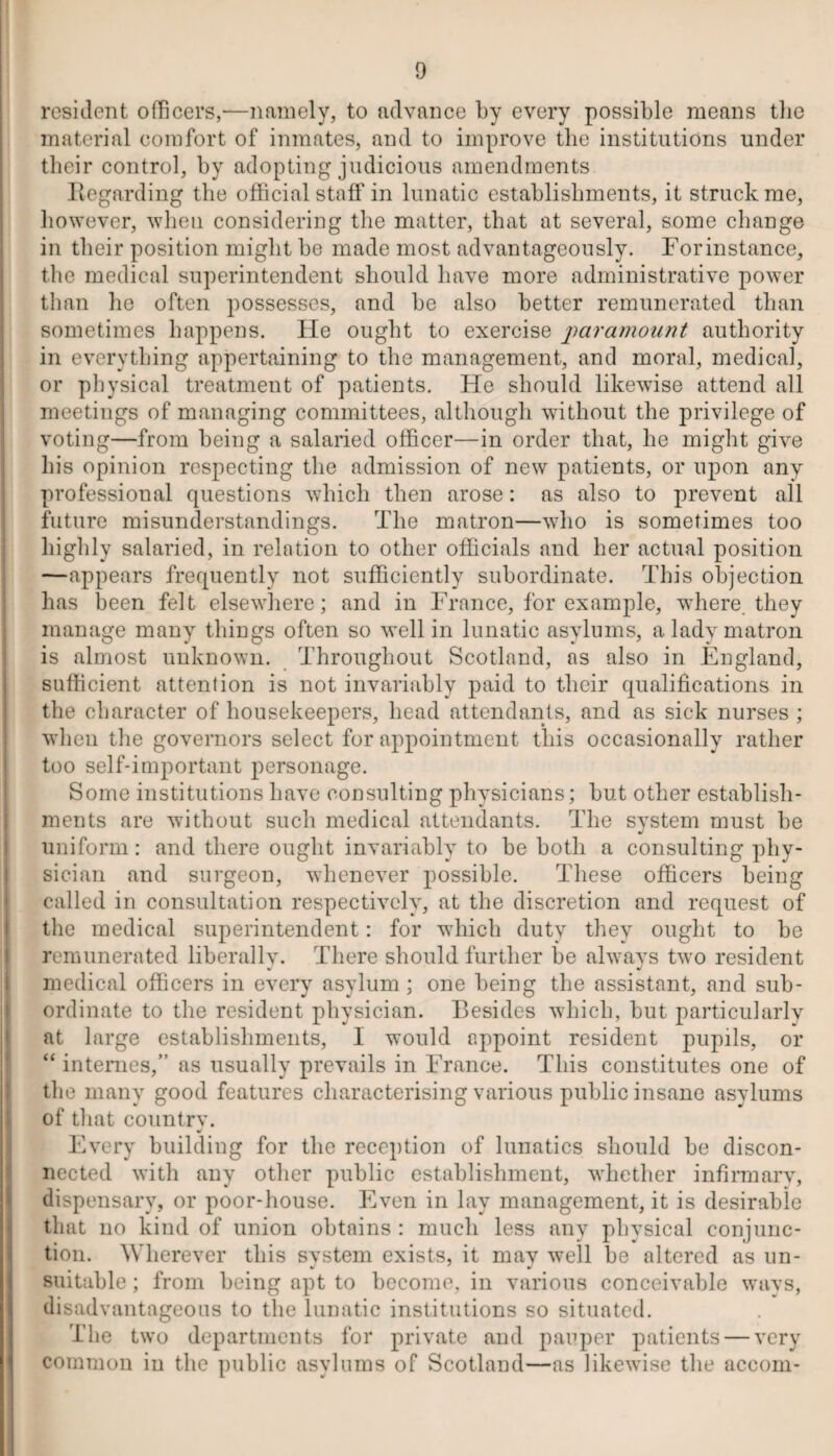 resident officers,—namely, to advance by every possible means the material comfort of inmates, and to improve the institutions under their control, by adopting judicious amendments Regarding the official staff in lunatic establishments, it struck me, however, 'when considering the matter, that at several, some change in their position might be made most advantageously. For instance, the medical superintendent should have more administrative power than he often possesses, and be also better remunerated than sometimes happens. He ought to exercise paramount authority in everything appertaining to the management, and moral, medical, or physical treatment of patients. He should likewise attend all meetings of managing committees, although without the privilege of voting—from being a salaried officer—in order that, he might give his opinion respecting the admission of new patients, or upon any professional questions which then arose: as also to prevent all future misunderstandings. The matron—who is sometimes too highly salaried, in relation to other officials and her actual position —appears frequently not sufficiently subordinate. This objection has been felt elsewhere; and in France, for example, where they manage many things often so well in lunatic asylums, a lady matron is almost unknown. Throughout Scotland, as also in England, sufficient attention is not invariably paid to their qualifications in the character of housekeepers, head attendants, and as sick nurses ; when the governors select for appointment this occasionally rather too self-important personage. Some institutions have consulting physicians; but other establish¬ ments are without such medical attendants. The system must be uniform: and there ought invariably to be both a consulting phy¬ sician and surgeon, whenever possible. These officers being called in consultation respectively, at the discretion and request of the medical superintendent: for which duty they ought to be remunerated liberally. There should further be always two resident medical officers in every asylum ; one being the assistant, and sub¬ ordinate to the resident physician. Besides which, but particularlv at large establishments, I would appoint resident pupils, or “ internes, as usually prevails in France. This constitutes one of the many good features characterising various public insane asylums I of that country. Every building for the reception of lunatics should be discon¬ nected with any other public establishment, whether infirmary, dispensary, or poor-house. Even in lay management, it is desirable that no kind of union obtains : much less any physical conjunc¬ tion. Wherever this svstem exists, it mav well be altered as un- suitable; from being apt to become, in various conceivable ways, disadvantageous to the lunatic institutions so situated. The two departments for private and pauper patients — very common in the public asylums of Scotland—as likewise the accom-