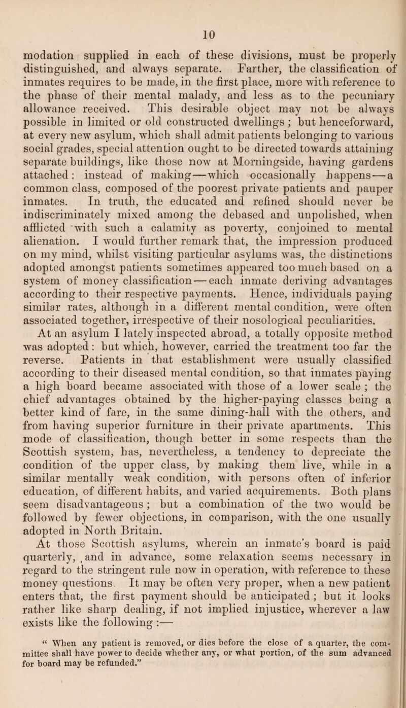 modation supplied in each of these divisions, must be properly distinguished, and always separate. Farther, the classification of inmates requires to be made, in the first place, more with reference to the phase of their mental malady, and less as to the pecuniary allowance received. This desirable object may not he always possible in limited or old constructed dwellings ; but henceforward, at every new asylum, which shall admit patients belonging to various social grades, special attention ought to be directed towards attaining separate buildings, like those now at Morningside, having gardens attached: instead of making—which occasionally happens — a common class, composed of the poorest private patients and pauper inmates. In truth, the educated and refined should never be indiscriminately mixed among the debased and unpolished, when afflicted 'with such a calamity as poverty, conjoined to mental alienation. I would further remark that, the impression produced on my mind, whilst visiting particular asylums was, the distinctions adopted amongst patients sometimes appeared too much based on a system of money classification — each inmate deriving advantages according to their respective payments. Hence, individuals paying similar rates, although in a different mental condition, were often associated together, irrespective of their nosological peculiarities. At an asylum I lately inspected abroad, a totally opposite method was adopted: but which, however, carried the treatment too far the reverse. Patients in that establishment were usually classified according to their diseased mental condition, so that inmates paying a high board became associated with those of a lower scale ; the chief advantages obtained by the higher-paying classes being a better kind of fare, in the same dining-hall with the others, and from having superior furniture in their private apartments. This mode of classification, though better in some respects than the Scottish system, has, nevertheless, a tendency to depreciate the condition of the upper class, by making them live, while in a similar mentally weak condition, with persons often of inferior education, of different habits, and varied acquirements. Both plans seem disadvantageous ; but a combination of the two would be followed by fewer objections, in comparison, with the one usually adopted in North Britain. At those Scottish asylums, wherein an inmate’s board is paid quarterly, (and in advance, some relaxation seems necessary in regard to the stringent rule now in operation, with reference to these money questions. It may be often very proper, when a new patient enters that, the first payment should be anticipated; but it looks rather like sharp dealing, if not implied injustice, wherever a law exists like the following :— “ When any patient is removed, or dies before the close of a quarter, the com¬ mittee shall have power to decide whether any, or what portion, of the sum advanced for board may be refunded.”