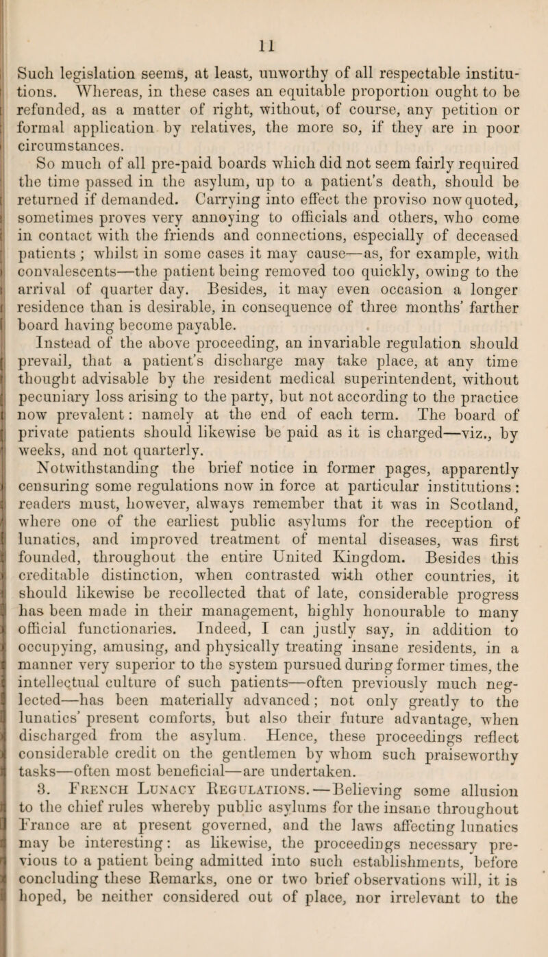 iSucli legislation seems, at least, unworthy of all respectable institu¬ tions. Whereas, in these cases an equitable proportion ought to be [ refunded, as a matter of right, without, of course, any petition or formal application by relatives, the more so, if they are in poor i circumstances. So much of all pre-paid boards which did not seem fairly required the time passed in the asylum, up to a patient’s death, should be t returned if demanded. Carrying into effect the proviso now quoted, I sometimes proves very annoying to officials and others, who come in contact with the friends and connections, especially of deceased patients ; whilst in some cases it may cause—as, for example, with > convalescents—the patient being removed too quickly, owing to the \ arrival of quarter day. Besides, it may even occasion a longer r residence than is desirable, in consequence of three months’ farther | board having become payable. Instead of the above proceeding, an invariable regulation should j prevail, that a patient’s discharge may take place, at any time thought advisable by the resident medical superintendent, without ( pecuniary loss arising to the party, but not according to the practice t now prevalent: namely at the end of each term. The board of | private patients should likewise be paid as it is charged—viz., by Ji weeks, and not quarterly. Notwithstanding the brief notice in former pages, apparently ii censuring some regulations now in force at particular institutions: readers must, however, always remember that it was in Scotland, k where one of the earliest public asylums for the reception of ji lunatics, and improved treatment of mental diseases, was first I founded, throughout the entire United Kingdom. Besides this I creditable distinction, wdien contrasted wTkli other countries, it I should likewise be recollected that of late, considerable progress has been made in their management, highly honourable to many I official functionaries. Indeed, I can justly say, in addition to 1 occupying, amusing, and physically treating insane residents, in a i manner very superior to the system pursued during former times, the j intellectual culture of such patients—often previously much neg¬ lected—has been materially advanced; not only greatly to the I lunatics’ present comforts, but also their future advantage, when I discharged from the asylum. Hence, these proceedings reflect 1 considerable credit on the gentlemen by whom such praiseworthy I tasks—often most beneficial—are undertaken. 3. French Lunacy Begulations.—Believing some allusion I to the chief rules whereby public asylums for the insane throughout France are at present governed, and the laws affecting lunatics may be interesting: as likewise, the proceedings necessary pre¬ vious to a patient being admitted into such establishments, before concluding these Remarks, one or two brief observations will, it is hoped, be neither considered out of place, nor irrelevant to the