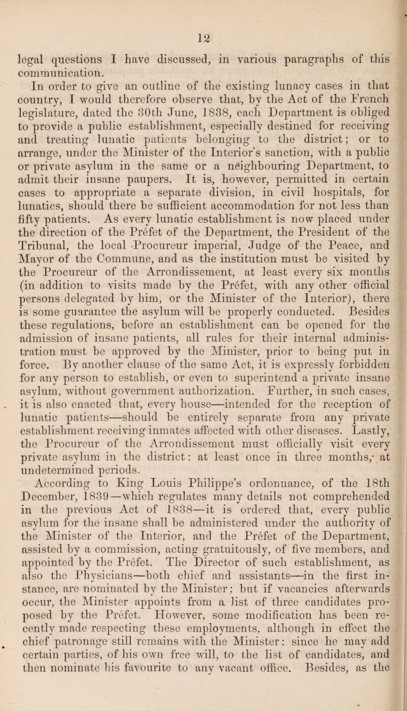 legal questions I have discussed, in various paragraphs of this communication. In order to give an outline of the existing lunacy cases in that country, I would therefore observe that, by the Act of the French legislature, dated the 30th June, 1838, each Department is obliged to provide a public establishment, especially destined for receiving and treating lunatic patients belonging to the district; or to arrange, under the Minister of the Interior’s sanction, with a public or private asylum in the same or a neighbouring Department, to admit their insane paupers. It is, however, permitted in certain cases to appropriate a separate division, in civil hospitals, for lunatics, should there be sufficient accommodation for not less than fifty patients. As every lunatic establishment is now placed under the direction of the Prefet of the Department, the President of the Tribunal, the local ‘Procureur imperial, Judge of the Peace, and Mayor of the Commune, and as the institution must be visited by the Procureur of the Arrondissement, at least every six months (in addition to visits made by the Prefet, with any other official persons delegated by him, or the Minister of the Interior), there is some guarantee the asylum will be properly conducted. Besides these regulations, before an establishment can be opened for the admission of insane patients, all rules for their internal adminis¬ tration must be approved by the Minister, prior to being put in force. By another clause of the same Act, it is expressly forbidden for any person to establish, or even to superintend a private insane asylum, without government authorization. Further, in such cases, it is also enacted that, every house—intended for the reception of lunatic patients—should be entirely separate from any private establishment receiving inmates affected with other diseases. Lastly, the Procureur of the Arrondissement must officially visit every private asylum in the district: at least once in three months,' at undetermined periods. According to King Louis Philippe’s ordonnance, of the 18th December, 1839—which regulates many details not comprehended in the previous Act of 1838—it is ordered that, every public asylum for the insane shall be administered under the authority of the Minister of the Interior, and the Prefet of the Department, assisted by a commission, acting gratuitously, of five members, and appointed by the Prefet. The Director of such establishment, as also the Physicians—both chief and assistants—in the first in¬ stance, are nominated by the Minister ; but if vacancies afterwards occur, the Minister appoints from a list of three candidates pro¬ posed by the Prefet. However, some modification has been re¬ cently made respecting these employments, although in effect the chief patronage still remains with the Minister: since he may add certain parties, of his own free will, to the list of candidates, and then nominate his favourite to any vacant office. Besides, as the