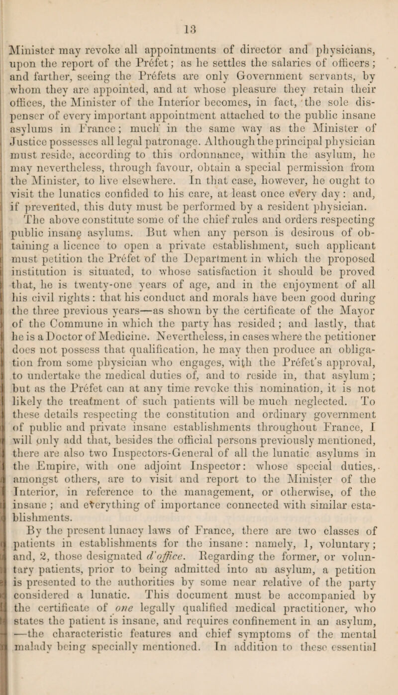 I; Minister may revoke all appointments of director and physicians, upon the report of the Prefet; as he settles the salaries of officers; and farther, seeing the Prefets are only Government servants, by whom they are appointed, and at whose pleasure they retain their offices, the Minister of the Interior becomes, in fact, 'the sole dis¬ penser of every important appointment attached to the public insane asylums in Prance ; much’ in the same way as the Minister of Justice possesses all legal patronage. Although the principal physician must reside, according to this ordonnance, within the asylum, ho may nevertheless, through favour, obtain a special permission from the Minister, to live elsewhere. In that case, however, he ought to visit the lunatics confided to his care, at least once every day : and, if prevented, this duty must be performed by a resident physician. The above constitute some of the chief rules and orders respecting public insang asylums. But when any person is desirous of ob¬ taining a licence to open a private establishment, such applicant must petition the Prefet of the Department in which the proposed institution is situated, to whose satisfaction it should be proved that, he is twenty-one years of age, and in the enjoyment of all his civil rights: that his conduct and morals have been good during the three previous years—as shown by the certificate of the Mayor of the Commune in which the party has resided ; and lastly, that he is a Doctor of Medicine. Nevertheless, in cases where the petitioner does not possess that qualification, he may then produce an obliga¬ tion from some physician who engages, with the Prefet’s approval, to undertake the medical duties of, and to reside in, that asylum; but as the Prefet can at any time revoke this nomination, it is not likely the treatment of such patients will be much neglected. To these details respecting the constitution and ordinary government of public and private insane establishments throughout France, I will only add that, besides the official persons previously mentioned, there are also two Inspectors-General of all the lunatic asylums in the Empire, with one adjoint Inspector: whose special duties,, amongst others, are to visit and report to the Minister of the Interior, in reference to the management, or otherwise, of the insane ; and everything of importance connected with similar esta¬ blishments. By the present lunacy laws of France, there are two classes of patients in establishments for the insane: namely, 1, voluntary; and, 2, those designated d'office, llegarding the former, or volun¬ tary patients, prior to being admitted into au asylum, a petition is presented to the authorities by some near relative of the party considered a lunatic. This document must be accompanied by the certificate of one legally qualified medical practitioner, who states the patient is insane, and requires confinement in an asylum, —the characteristic features and chief svmptoms of the mental malady being specially mentioned. In addition to these essential