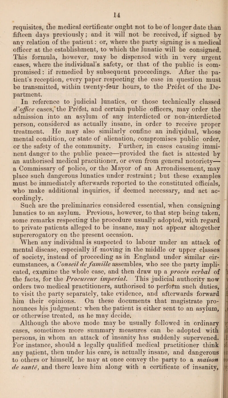 requisites, the medical certificate' ought not to be of longer date than fifteen days previously; and it will not he received, if signed by any relation of the patient: or, where the party signing is a medical officer at the establishment, to which the lunatic will be consigned. This formula, however, may be dispensed with in very urgent cases, where the individual’s safety, or that of the public is com¬ promised : if remedied by subsequent proceedings. After the pa¬ tient’s reception, every paper respecting the case in question must be transmitted, within twenty-four hours, to the Prefet of the De¬ partment. In reference to judicial lunatics, or those technically classed d'office cases,*the Prefet, and certain public officers, may order the admission into an asylum of any interdicted or non-interdicted person, considered as actually insane, in order to receive proper treatment. He may also similarly confine an individual, whose mental condition, or state of alienation, compromises public order, or the safety of the community. Further, in cases causing immi¬ nent danger to the public peace—provided the fact is attested by an authorised medical practitioner, or even from general notoriety— a Commissary of police, or the Mayor of an Arrondissement, may place such dangerous lunatics under restraint; but these examples must be immediately afterwards reported to the constituted officials, who make additional inquiries, if deemed necessary, and act ac¬ cordingly. Such are the preliminaries considered essential, when consigning lunatics to an asylum. Previous, however, to that step being taken, some remarks respecting the procedure usually adopted, with regard to private patients alleged to be insane, may not appear altogether supererogatory on the present occasion. When any individual is suspected to labour under an attack of mental disease, especially if moving in the middle or upper classes of society, instead of proceeding as in England under similar cir¬ cumstances, a Conseil de famille assembles, who see the party impli¬ cated, examine the whole case, and then draw up a proces verbal of the facts, for the Procureur imperial. This judicial authority now orders two medical practitioners, authorised to perform such duties, to visit the party separately, take evidence, and afterwards forward him their opinions. On these documents that magistrate pro¬ nounces his judgment: when the patient is either sent to an asylum, or otherwise treated, as he may decide. Although the above mode may be usually followed in ordinary cases, sometimes more summary measures can be adopted with persons, in whom an attack of insanity has suddenly supervened. For instance, should a legally qualified medical practitioner think any patient, then under his care, is actually insane, and dangerous to others or himself, he may at once convey the party to a maison de sarnie, and there leave him along with a certificate of insanity,
