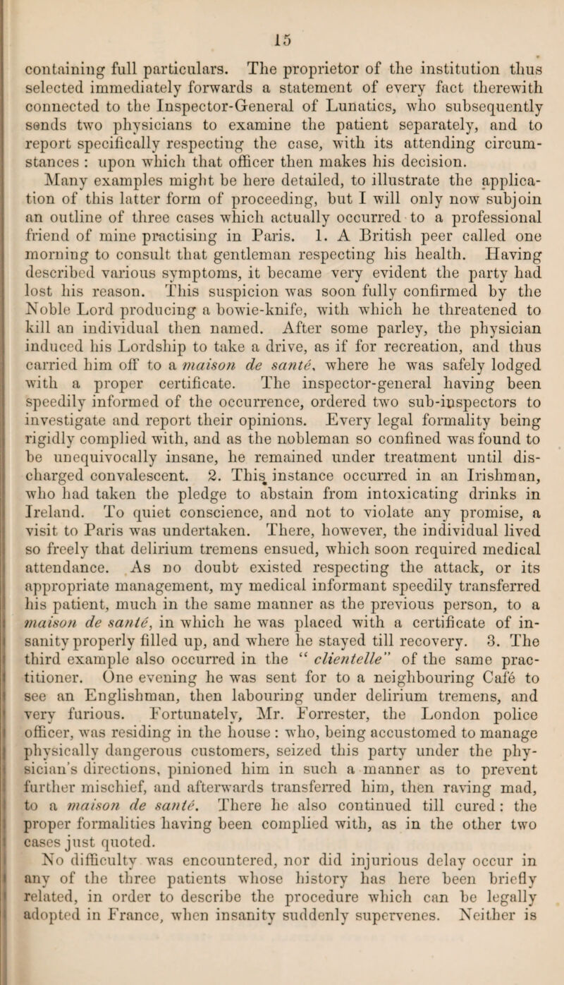 containing full particulars. The proprietor of the institution thus selected immediately forwards a statement of every fact therewith connected to the Inspector-General of Lunatics, who subsequently sends two physicians to examine the patient separately, and to report specifically respecting the case, with its attending circum¬ stances : upon which that officer then makes his decision. Many examples might be here detailed, to illustrate the applica¬ tion of this latter form of proceeding, but I will only now subjoin an outline of three cases which actually occurred to a professional friend of mine practising in Paris. 1. A British peer called one morning to consult that gentleman respecting his health. Having described various symptoms, it became very evident the party had lost his reason. This suspicion was soon fully confirmed by the Noble Lord producing a bowie-knife, with which he threatened to kill an individual then named. After some parley, the physician induced his Lordship to take a drive, as if for recreation, and thus carried him off to a inaison de sante, where he was safely lodged with a proper certificate. The inspector-general having been speedily informed of the occurrence, ordered two sub-inspectors to investigate and report their opinions. Every legal formality being rigidly complied with, and as the nobleman so confined was found to be unequivocally insane, he remained under treatment until dis¬ charged convalescent. 2. This, instance occurred in an Irishman, who had taken the pledge to abstain from intoxicating drinks in Ireland. To quiet conscience, and not to violate any promise, a visit to Paris was undertaken. There, however, the individual lived so freely that delirium tremens ensued, which soon required medical attendance. As no doubt existed respecting the attack, or its appropriate management, my medical informant speedily transferred his patient, much in the same manner as the previous person, to a maison de sante, in which he w*as placed with a certificate of in¬ sanity properly filled up, and w'here lie stayed till recovery. 3. The third example also occurred in the “ clientelle” of the same prac¬ titioner. One evening he was sent for to a neighbouring Cafe to see an Englishman, then labouring under delirium tremens, and very furious. Fortunately, Mr. Forrester, the London police officer, was residing in the house : who, being accustomed to manage physically dangerous customers, seized this party under the phy¬ sician’s directions, pinioned him in such a manner as to prevent further mischief, and afterwards transferred him, then raving mad, to a maison de sante. There he also continued till cured: the proper formalities having been complied with, as in the other two cases just quoted. No difficulty was encountered, nor did injurious delay occur in any of the three patients whose history has here been briefly related, in order to describe the procedure which can be legally adopted in France, when insanity suddenly supervenes. Neither is