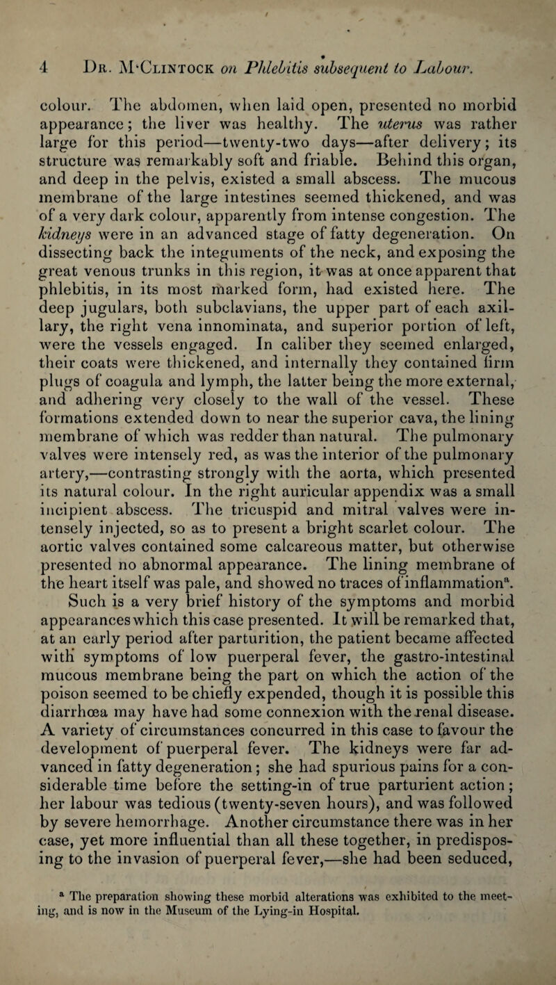 colour. The abdomen, when laid open, presented no morbid appearance; the liver was healthy. The uterus was rather large for this period—twenty-two days—after delivery ; its structure was remarkably soft and friable. Behind this organ, and deep in the pelvis, existed a small abscess. The mucous membrane of the large intestines seemed thickened, and was of a very dark colour, apparently from intense congestion. The kidneys were in an advanced stage of fatty degeneration. On dissecting back the integuments of the neck, and exposing the great venous trunks in this region, it was at once apparent that phlebitis, in its most marked form, had existed here. The deep jugulars, both subclavians, the upper part of each axil¬ lary, the right vena innominata, and superior portion of left, were the vessels engaged. In caliber they seemed enlarged, their coats were thickened, and internally they contained lirm plugs of coagula and lymph, the latter being the more external, and adhering very closely to the wall of the vessel. These formations extended down to near the superior cava, the lining membrane of which was redder than natural. The pulmonary valves were intensely red, as was the interior of the pulmonary artery,—contrasting strongly with the aorta, which presented its natural colour. In the right auricular appendix was a small incipient abscess. The tricuspid and mitral valves were in¬ tensely injected, so as to present a bright scarlet colour. The aortic valves contained some calcareous matter, but otherwise presented no abnormal appearance. The lining membrane of the heart itself was pale, and showed no traces of inflammation*1. Such is a very brief history of the symptoms and morbid appearances which this case presented. It will be remarked that, at an early period after parturition, the patient became affected with symptoms of low puerperal fever, the gastro-intestinal mucous membrane being the part on which the action of the poison seemed to be chiefly expended, though it is possible this diarrhoea may have had some connexion with the renal disease. A variety of circumstances concurred in this case to favour the development of puerperal fever. The kidneys were far ad¬ vanced in fatty degeneration; she had spurious pains for a con¬ siderable time before the setting-in of true parturient action; her labour was tedious (twenty-seven hours), and was followed by severe hemorrhage. Another circumstance there was in her case, yet more influential than all these together, in predispos¬ ing to the invasion of puerperal fever,—she had been seduced, a The preparation showing these morbid alterations was exhibited to the meet¬ ing, and is now in the Museum of the Lying-in Hospital.