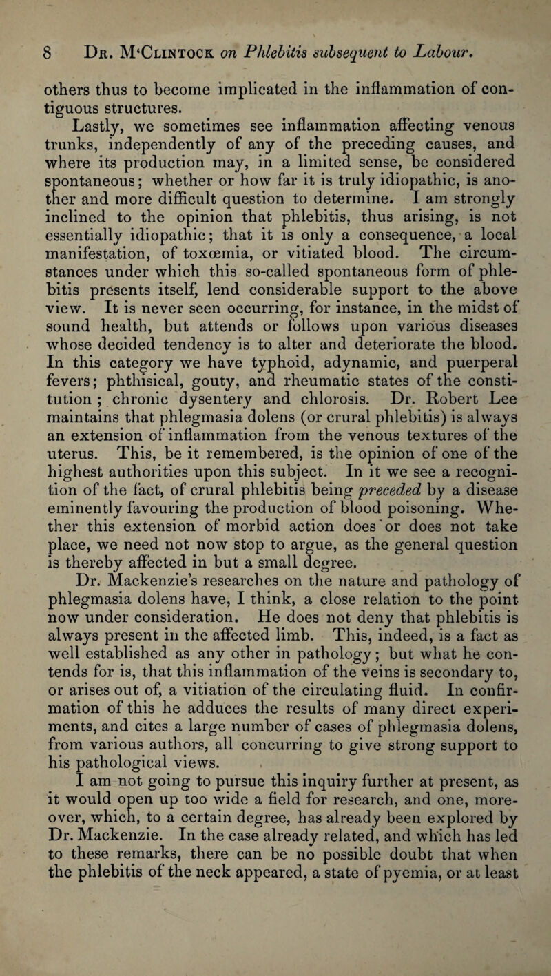 others thus to become implicated in the inflammation of con¬ tiguous structures. Lastly, we sometimes see inflammation affecting venous trunks, independently of any of the preceding causes, and where its production may, in a limited sense, be considered spontaneous; whether or how far it is truly idiopathic, is ano¬ ther and more difficult question to determine. I am strongly inclined to the opinion that phlebitis, thus arising, is not essentially idiopathic; that it is only a consequence, a local manifestation, of toxoemia, or vitiated blood. The circum¬ stances under which this so-called spontaneous form of phle¬ bitis presents itself, lend considerable support to the above view. It is never seen occurring, for instance, in the midst of sound health, but attends or follows upon various diseases whose decided tendency is to alter and deteriorate the blood. In this category we have typhoid, adynamic, and puerperal fevers; phthisical, gouty, and rheumatic states of the consti¬ tution ; chronic dysentery and chlorosis. Dr. Robert Lee maintains that phlegmasia dolens (or crural phlebitis) is always an extension of inflammation from the venous textures of the uterus. This, be it remembered, is the opinion of one of the highest authorities upon this subject. In it we see a recogni¬ tion of the fact, of crural phlebitis being 'preceded by a disease eminently favouring the production of blood poisoning. Whe¬ ther this extension of morbid action does' or does not take place, we need not now stop to argue, as the general question is thereby affected in but a small degree. Dr. Mackenzie’s researches on the nature and pathology of phlegmasia dolens have, I think, a close relation to the point now under consideration. He does not deny that phlebitis is always present in the affected limb. This, indeed, is a fact as well established as any other in pathology; but what he con¬ tends for is, that this inflammation of the veins is secondary to, or arises out of, a vitiation of the circulating fluid. In confir¬ mation of this he adduces the results of many direct experi¬ ments, and cites a large number of cases of phlegmasia dolens, from various authors, all concurring to give strong support to his pathological views. I am not going to pursue this inquiry further at present, as it would open up too wide a field for research, and one, more¬ over, which, to a certain degree, has already been explored by Dr. Mackenzie. In the case already related, and which has led to these remarks, there can be no possible doubt that when the phlebitis of the neck appeared, a state of pyemia, or at least