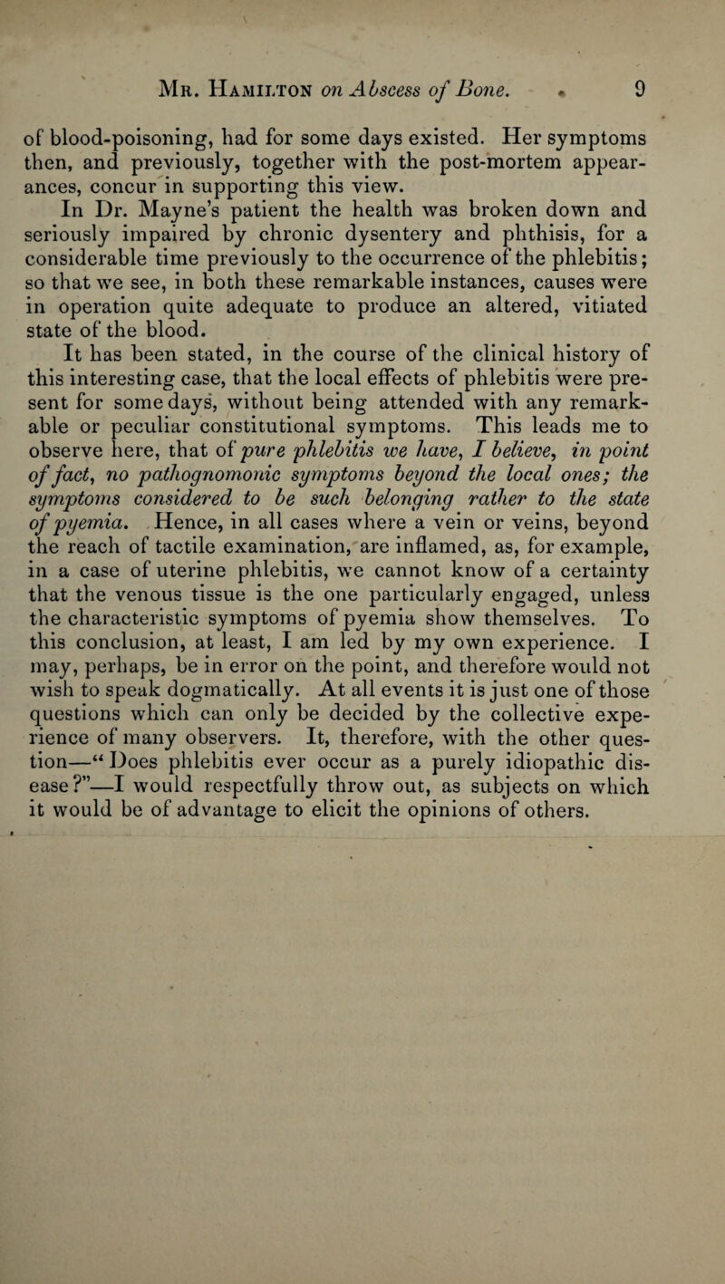 of blood-poisoning, had for some days existed. Her symptoms then, and previously, together with the post-mortem appear¬ ances, concur in supporting this view. In Dr. Mayne’s patient the health was broken down and seriously impaired by chronic dysentery and phthisis, for a considerable time previously to the occurrence of the phlebitis; so that we see, in both these remarkable instances, causes were in operation quite adequate to produce an altered, vitiated state of the blood. It has been stated, in the course of the clinical history of this interesting case, that the local effects of phlebitis were pre¬ sent for some days, without being attended with any remark¬ able or peculiar constitutional symptoms. This leads me to observe here, that of pure phlebitis we have, I believe, in point of fact, no pathognomonic symptoms beyond the local ones; the symptoms considered to be such belonging rather to the state of pyemia. Hence, in all cases where a vein or veins, beyond the reach of tactile examination, are inflamed, as, for example, in a case of uterine phlebitis, we cannot know of a certainty that the venous tissue is the one particularly engaged, unless the characteristic symptoms of pyemia show themselves. To this conclusion, at least, I am led by my own experience. I may, perhaps, be in error on the point, and therefore would not wish to speak dogmatically. At all events it is just one of those questions which can only be decided by the collective expe¬ rience of many observers. It, therefore, with the other ques¬ tion—“ Does phlebitis ever occur as a purely idiopathic dis¬ ease?”—I would respectfully throw out, as subjects on which it would be of advantage to elicit the opinions of others.