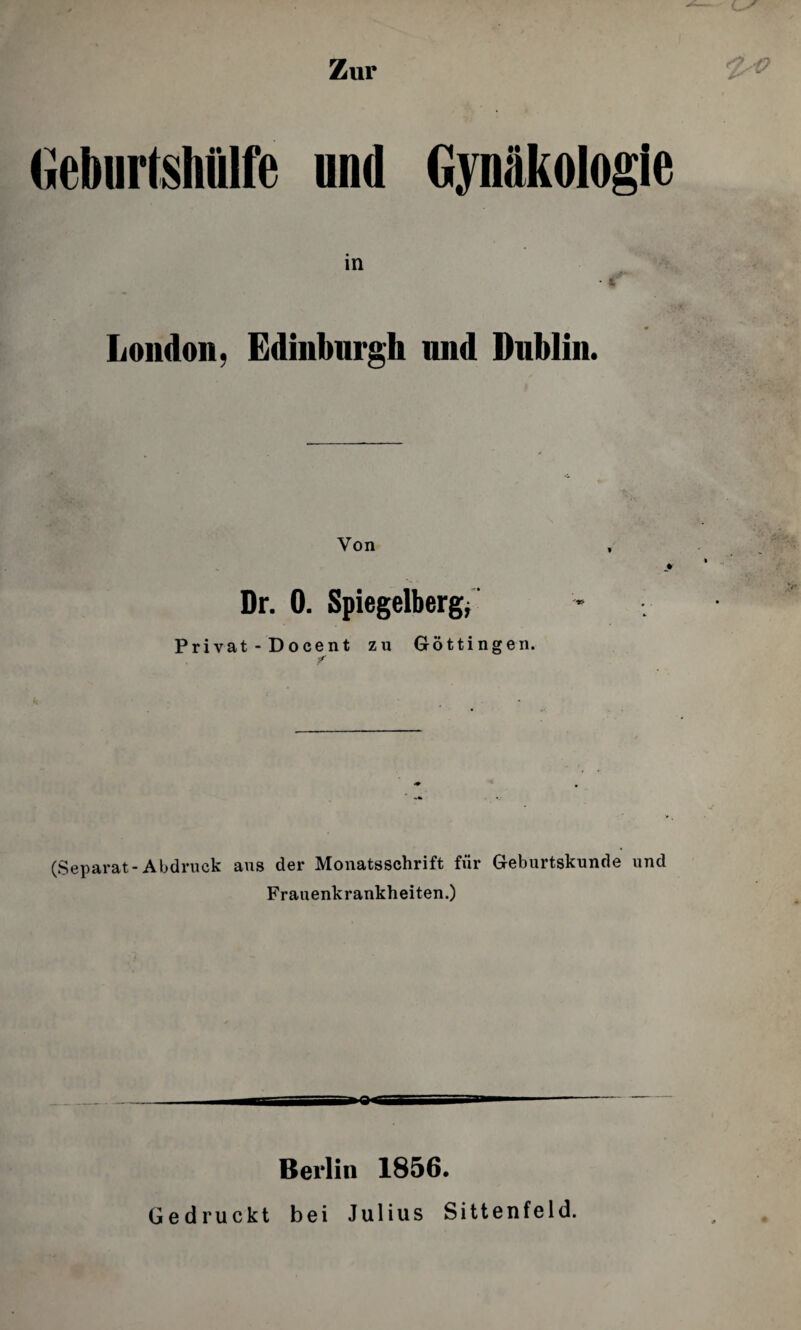 Zur Geburtshlilfe nnd Gynftkologie in • s, London, Edinburgh nnd Dnblin. Von > Dr. 0. Spiegelberg; Privat - Docent zu Gottingen. f (Separat-Abdruck aus der Monatsschrift fur Geburtsknnde nnd Frauenkrankheiten.) Berlin 1856. Gedruckt bei Julius Sittenfeld.