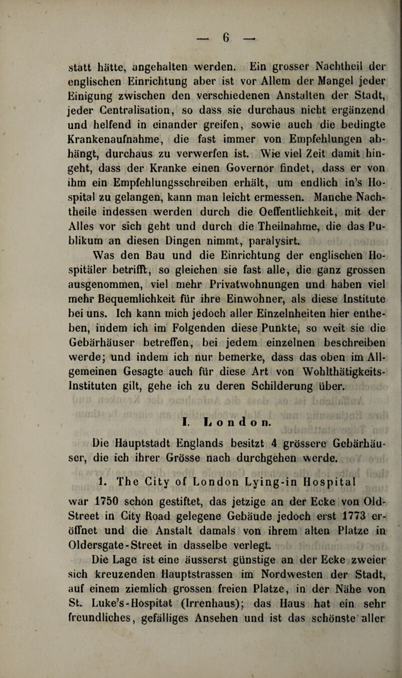 statt hatte, angehalten werden. Ein grosser Nachtheil der englischen Einrichtung aber ist vor Allem der Mangel jeder Einigung zwischen den verschiedenen Anstalten der Stadt, jeder Centralisation, so dass sie durchaus nicht ergiinzend und helfend in einander greifen, sowie auch die bedingte Krankenaufnahme, die fast immer von Empfehlungen ab- hangt, durchaus zu verwerfen ist. Wie viel Zeit damit hin- geht, dass der Kranke einen Governor findet, dass er von ihm ein Empfehlungsschreiben erhalt, um endlich in’s Ho¬ spital zu gelangen, kann man leicht ermessen. Manche Nach- theile indessen werden durch die Oeffentlichkeit, mit der Alles vor sich geht und durch die Theilnahme, die das Pu- blikum an diesen Dingen nimmt, paralysirt. Was den Bau und die Einrichtung der englischen Ho¬ spitaler betrifft, so gleichen sie fast alle, die ganz grossen ausgenommen, viel mehr Privatwohnungen und haben viel mehr Bequemlichkeit fur ihre Einwohner, als diese Institute bei uns. Ich kann mich jedoch aller Einzelnheiten hier enthe- ben, indem ich im Folgenden diese Punkte, so weit sie die Gebarhauser betreffen, bei jedem einzelnen beschreiben werde; und indem ich nur bemerke, dass das oben im AU- gemeinen Gesagte auch fur diese Art von Wohlthatigkeits- lnstituten gilt, gehe ich zu deren Schilderung iiber. I. London. Die Hauptstadt Englands besitzt 4 grossere Gebarhau¬ ser, die ich ihrer Grosse nach durchgehen werde. 1. The City of London Lying-in Hospital war 1750 schon gestiftet, das jetzige an der Ecke von Old- Street in City Road gelegene Gebaude jedoch erst 1773 er- dflfnet und die Anstalt damals von ihrem alten Platze in Oldersgate-Street in dasselbe verlegt. Die Lage ist eine ausserst giinstige an der Ecke zweier sich kreuzenden Hauptstrassen im Nordwesten der Stadt, auf einem ziemlich grossen freien Platze, in der Nahe von St. Luke’s-Hospitat (Irrenhaus); das Haus hat ein sehr freundliches, gefalliges Ansehen und ist das schonste nller