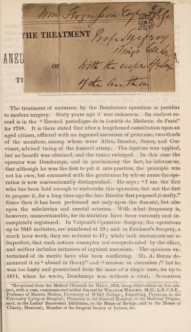 The treatment of aneurism by the Brasdorean operation is peculiar to modern surgery. Sixty years ago it was unknown. Its earliest re¬ cord is in the “ Recueil periodique de la Societe de Medecin de Paris” for 1799. It is there stated that after a lengthened consultation upon an aged citizen, afflicted with an inguinal aneurism of great size, two-thirds of the members, among whom were Allan, Brasdor, Boyer, and Cor- visart, advised tieing of the femoral artery. The ligature was applied, but no benefit was obtained, and the tumor enlarged. In this case the operator was Deschamps, and in proclaiming the fact, he informs us, that although he was the first to put it into practice, the principle was not his own, but emanated with the gentleman by whose name the ope¬ ration is now conventionally distinguished. He says: “ I am the first who has been bold enough to undertake this operation, but not the first to propose it, for a long time ago the late Brasdor first proposed it orally.” Since then it has been performed not only upon the femoral, but also upon the subclavian and carotid arteries. With what frequency is, however, unaseertainable, for its statistics have been variously and in¬ completely registered. In Velpeau’s Operative Surgery, the operations up to 1845 inclusive, are numbered at 19 ; and in Erichsen’s Surgery, a much later work, they are reduced to 17; while both statements are so imperfect, that each notices examples not comprehended by the other, and neither includes instances of inguinal aneurism. The opinions en¬ tertained of its merits have also been conflicting. Mr. A. Burns de¬ nounced it as “ absurd in theory” and “ ruinous in execution but he was too hasty and generalized from the issue of a single case, for up to 1811, when he w^rote, Deschamps wras without a rival. Seventeen *Re-printed from the Medical Chronicle for March, 1856, being observations on this sub¬ ject, with a case, communicated to that Journal by William Wright, M.D., L.R.C.S.E., Professor of Materia Medica, University of M‘Gi!l College ; Consulting Physician to the University Lying-in-Hospital; Physician to the General Hospital, to the Montreal Dispen¬ sary, to the Ladies’ Benevolent Institution, to the House of Refuge, and to the House of Charity, Montreal; Member of the Surgical Society of Ireland, &c.