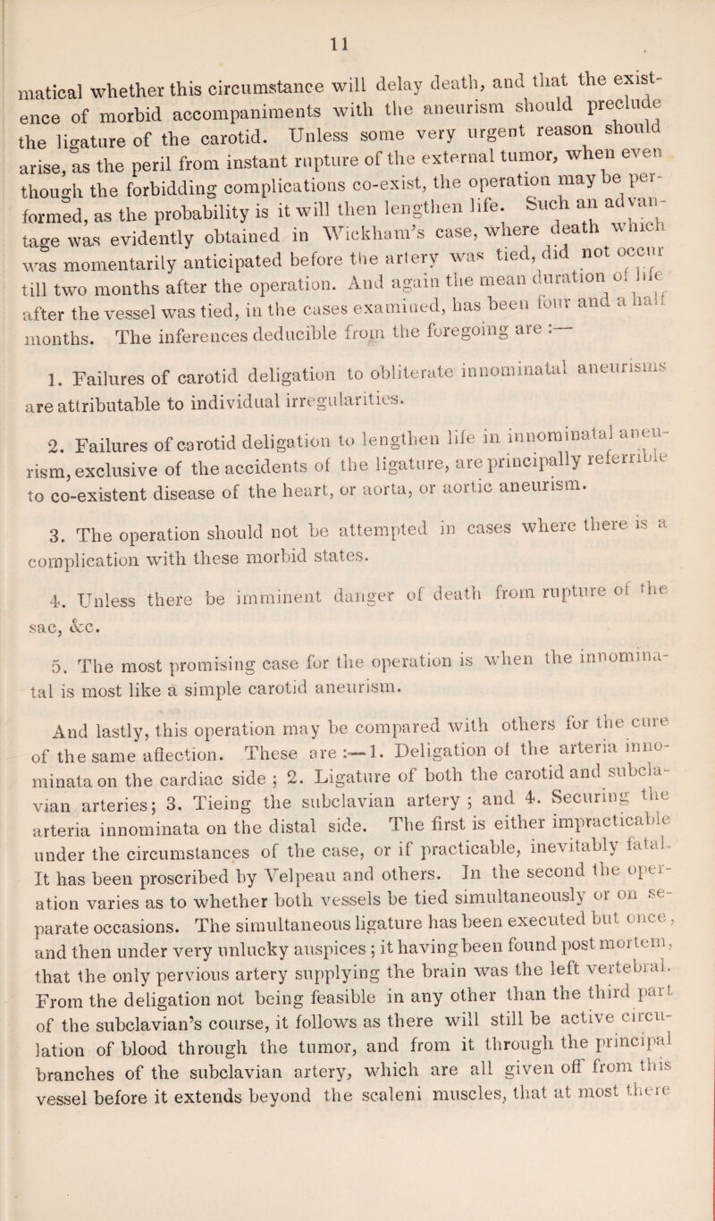 matical whether this circumstance will delay death, and that the exist¬ ence of morbid accompaniments with the aneurism should preclu e the ligature of the carotid. Unless some very urgent reason should arise, as the peril from instant rupture of the external tumor, when even though the forbidding complications co-exist, the operation may e pei formed, as the probability is it will then lengthen life. Such an advan¬ tage was evidently obtained in Wickham’s case, where death winch was momentarily anticipated before the artery was tied, did not occiu till two months after the operation. And again the mean duration o. hk after the vessel was tied, in the cases examined, has been four and a ua.. months. The inferences deducible from the foregoing are 1. Failures of carotid deligation to obliterate mnommatal aneurisms are attributable to individual irregulatities. 2. Failures of carotid deligation to lengthen life in innominatal aneu ¬ rism, exclusive of the accidents of the ligature, are principally referable to co-existent disease of the heart, or aorta, or aortic aneurism. 3. The operation should not be attempted in cases where there is a complication with these morbid states. 4. Unless there be imminent danger of death from rupture o( the sac, &c. 5. The most promising case for the operation is when the innomina¬ tal is most like a simple carotid aneurism. And lastly, this operation may be compared with others lor the cure of the same affection. These ore 1. Deligation ol the artena mno- minataon the cardiac side ; 2. Ligature of both the carotid and subcla vian arteries 5 3. Tieing the subclavian artery \ and 4. Securing arteria innominata on the distal side. The first is either impracticable under the circumstances of the case, or if practicable, inevitably tatal It has been proscribed by Velpeau and others. In the second the oper¬ ation varies as to whether both vessels be tied simultaneously oi on parate occasions. The simultaneous ligature has been executed but once, and then under very unlucky auspices ; it having been found post mortem, that the only pervious artery supplying the brain was the left vertebial. From the deligation not being feasible in any other than the third part of the subclavian’s course, it follows as there will still be active circu¬ lation of blood through the tumor, and from it through the principal branches of the subclavian artery, which are all given off from this vessel before it extends beyond the scaleni muscles, that at most them