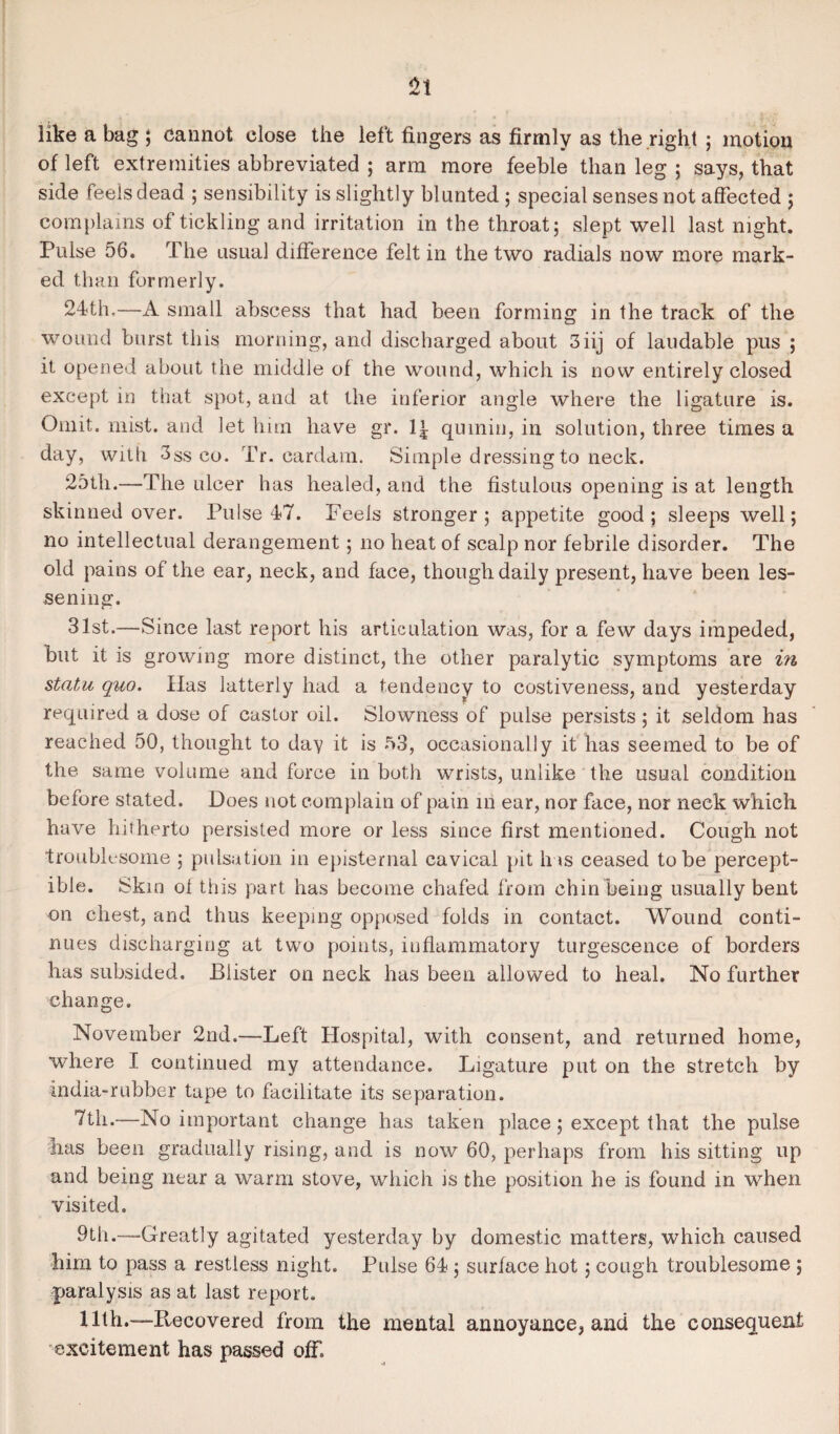 like a bag ; cannot close the left fingers as firmly as the right ; motion of left extremities abbreviated ; arm more feeble than leg ; says, that side feels dead ; sensibility is slightly blunted ; special senses not affected ; complains of tickling and irritation in the throat; slept well last night. Pulse 56. The usual difference felt in the two radials now more mark¬ ed than formerly. 24th.—A small abscess that had been forming in the track of the wound burst this morning, and discharged about 3iij of laudable pus ; it opened about the middle of the wound, which is now entirely closed except in that spot, and at the inferior angle where the ligature is. Omit. mist, and let him have gr. quiniu, in solution, three times a day, with 3ss co. Tr. cardam. Simple dressing to neck. 25th.—The ulcer has healed, and the fistulous opening is at length skinned over. Ihilse 47. Feels stronger; appetite good; sleeps well; no intellectual derangement; no heat of scalp nor febrile disorder. The old pains of the ear, neck, and face, though daily present, have been les¬ sening. 31st.—Since last report his articulation was, for a few days impeded, but it is growing more distinct, the other paralytic symptoms are in statu quo. Has latterly had a tendency to costiveness, and yesterday required a dose of castor oil. Slowness of pulse persists; it seldom has reached 50, thought to day it is 53, occasionally it has seemed to be of the same volume and force in both wrists, unlike the usual condition before stated. Does not complain of pain in ear, nor face, nor neck which have hitherto persisted more or less since first mentioned. Cough not troublesome ; pulsation in episternal cavical pit has ceased to be percept¬ ible. Skin of this part has become chafed from chin being usually bent on chest, and thus keeping opposed folds in contact. Wound conti¬ nues discharging at two points, inflammatory turgescence of borders has subsided. Blister on neck has been allowed to heal. No further change. November 2nd.-—Left Hospital, with consent, and returned home, where I continued my attendance. Ligature put on the stretch by india-rubber tape to facilitate its separation. 7th.—No important change has taken place; except that the pulse has been gradually rising, and is now 60, perhaps from his sitting up and being near a warm stove, which is the position he is found in when visited. 9th.—-Greatly agitated yesterday by domestic matters, which caused him to pass a restless night. Pulse 64 ; surface hot; cough troublesome ; paralysis as at last report. 11th.—-Recovered from the mental annoyance, and the consequent excitement has passed off.