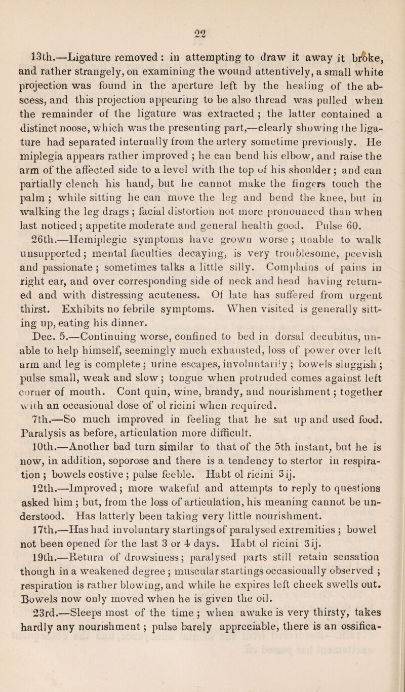 13th.—Ligature removed : in attempting to draw it away it broke, and rather strangely, on examining the wound attentively, a small white projection was found in the aperture left by the healing of the ab¬ scess, and this projection appearing to be also thread was pulled when the remainder of the ligature was extracted 5 the latter contained a distinct noose, which was the presenting part,—clearly showing ihe liga¬ ture had separated internally from the artery sometime previously. He miplegia appears rather improved ; he can bend his elbow, and raise the arm of the affected side to a level with the top of his shoulder; and can partially clench his hand, but he cannot make the fingers touch the palm ; while sitting he can move the leg and bend the knee, but in walking the leg drags ; facial distortion not more pronounced than when last noticed; appetite moderate and general health good. Pulse 60. 26th.—Hemiplegic symptoms have grown worse ; unable to walk unsupported; mental faculties decaying, is very troublesome, peevish and passionate; sometimes talks a little silly. Complains of pains in right ear, and over corresponding side of neck and head having return¬ ed and with distressing acuteness. Of late has suffered from urgent thirst. Exhibits no febrile symptoms. When visited is generally sitt¬ ing up, eating his dinner. Dec. 5.—Continuing worse, confined to bed in dorsal decubitus, un¬ able to help himself, seemingly much exhausted, loss of power over left arm and leg is complete ; urine escapes, involuntarily ; bowels sluggish ; pulse small, weak and slow; tongue when protruded comes against left corner of mouth. Cont quin, wine, brandy, and nourishment; together with an occasional dose of ol ricini when required. 7th.—So much improved in feeling that he sat up and used food. Paralysis as before, articulation more difficult. 10th.—Another bad turn similar to that of the 5th instant, but he is now, in addition, soporose and there is a tendency to stertor in respira¬ tion ; bowels costive ; pulse feeble. Habt ol ricini 3ij. 12th.—Improved; more wakeful and attempts to reply to questions asked him ; but, from the loss of articulation, his meaning cannot be un¬ derstood. Has latterly been taking very little nourishment. 17th.—Has had involuntary startings of paralysed extremities ; bowel not been opened for the last 3 or 4 days. Habt. ol ricini 3 ij. 19th.—Return of drowsiness; paralysed parts still retain sensation though in a weakened degree ; muscular startings occasionally observed ; respiration is rather blowing, and while he expires left cheek swells out. Bowels now only moved when he is given the oil. 23rd.—Sleeps most of the time; when awake is very thirsty, takes hardly any nourishment; pulse barely appreciable, there is an ossifica-