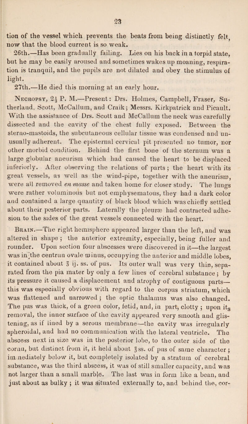 *23 tlon of the vessel which prevents the beats from being distinctly felt, now that the blood current is so weak. 26th.—Has been gradually failing. Lies on his back in a torpid state, but he may be easily aroused and sometimes wakes up moaning, respira¬ tion is tranquil, and the pupils are not dilated and obey the stimulus of light. 27th.—He died this morning at an early hour. Necropsy, 2£ P. M.—Present: Drs. Holmes, Campbell, Fraser, Su¬ therland, Scott, McCallum, and Craik; Messrs. Kirkpatrick and Picault. With the assistance of Drs. Scott and McCallum the neck was careftilly dissected and the cavity of the chest fully exposed. Between the sterno-mastoids, the subcutaneous cellular tissue was condensed and un¬ usually adherent. The episternal cervical pit presented no tumor, nor other morbid condition. Behind the first bone of the sternum was a large globular aneurism which had caused the heart to be displaced inferiorly. After observing the relations of parts ; the heart with its great vessels, as well as the wind-pipe, together with the aneurism, were all removed en masse and taken home for closer study. The lungs were rather voluminous but not emphysematous, they had a dark color and contained a large quantity of black blood which was chiefly settled about their posterior parts. Laterally the pleurae had contracted adhe¬ sion to the sides of the great vessels connected with the heart. Brain.—The right hemisphere appeared larger than the left, and was altered in shape ; the anterior extremity, especially, being fuller and rounder. Upon section four abscesses were discovered in it—the largest was in'The centrun ovale minus, occupying the anterior and middle lobes, it contained about 3 ij. ss. of pus. Its outer wall was very thin, sepa¬ rated from the pia mater by only a few lines of cerebral substance 5 by its pressure it caused a displacement and atrophy of contiguous parts_ this was especially obvious with regard to the corpus striatum, which was flattened and narrowed ; the optic thalamus was also changed. The pus was thick, of a green color, fetid, and, in part, clotty ; upon its removal, the inner surface of the cavity appeared very smooth and glis¬ tening, as if lined by a serous membrane—the cavity was irregularly spheroidal, and had no communication with the lateral ventricle. The abscess next in size was in the posterior lobe, to the outer side of the cornu, but distinct from it, it held about §ss. of pus of same character j immediately below it, but completely isolated by a stratum of cerebral substance, was the third abscess, it was of still smaller capacity, and was not larger than a small marble. The last was in form like a bean, and just about as bulky ; it was Situated externally to, and behind the, cor-