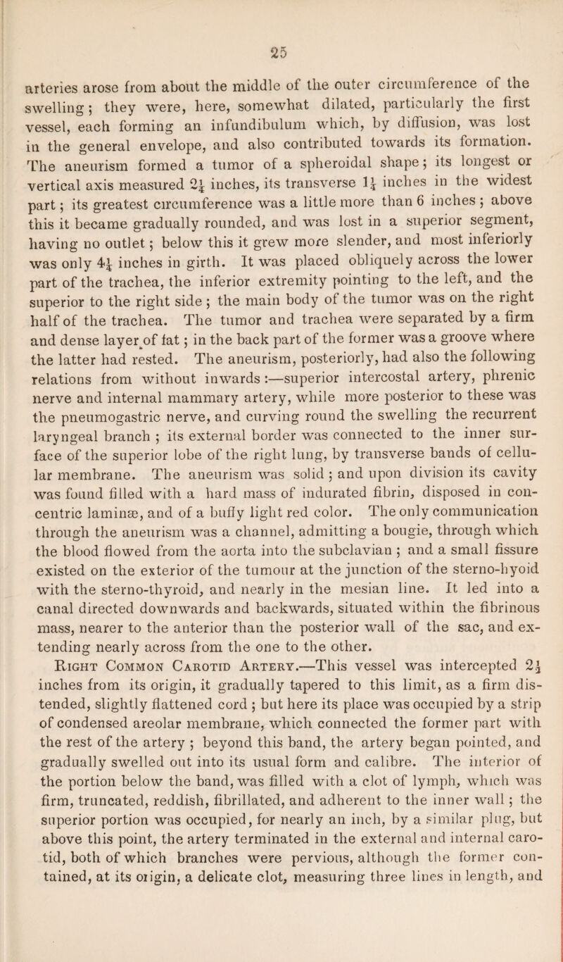 arteries arose from about the middle of the outer circumference of the swelling; they were, here, somewhat dilated, particularly the first vessel, each forming an infundibulum which, by diffusion, was lost in the general envelope, and also contributed towards its formation. The aneurism formed a tumor of a spheroidal shape ; its longest or vertical axis measured 2| inches, its transverse \\ inches in the widest part; its greatest circumference was a little more than 6 inches ; above this it became gradually rounded, and was lost in a superior segment, having no outlet; below this it grew more slender, and most interiorly was only inches in girth. It was placed obliquely across the lower part of the trachea, the inferior extremity pointing to the left, and the superior to the right side ; the main body of the tumor was on the right half of the trachea. The tumor and trachea were separated by a firm and dense layer^of fat; in the back part of the former was a groove where the latter had rested. The aneurism, posteriorly, had also the following relations from without inwards :—superior intercostal artery, phrenic nerve and internal mammary artery, while more posterior to these was the pneumogastric nerve, and curving round the swelling the recurrent laryngeal branch ; its external border was connected to the inner sur¬ face of the superior lobe of the right lung, by transverse bands of cellu¬ lar membrane. The aneurism was solid ; and upon division its cavity was found filled with a hard mass of indurated fibrin, disposed in con¬ centric laminae, and of a huffy light red color. The only communication through the aneurism was a channel, admitting a bougie, through which the blood flowed from the aorta into the subclavian 5 and a small fissure existed on the exterior of the tumour at the junction of the sterno-hyoid with the sterno-thyroid, and nearly in the mesian line. It led into a canal directed downwards and backwards, situated within the fibrinous mass, nearer to the anterior than the posterior wall of the sac, and ex¬ tending nearly across from the one to the other. Right Common Carotid Artery.—This vessel was intercepted 2£ inches from its origin, it gradually tapered to this limit, as a firm dis¬ tended, slightly flattened cord ; but here its place was occupied by a strip of condensed areolar membrane, which connected the former part with the rest of the artery ; beyond this band, the artery began pointed, and gradually swelled out into its usual form and calibre. The interior of the portion below the band, was filled with a clot of lymph, which was firm, truncated, reddish, fibrillated, and adherent to the inner wall; the superior portion was occupied, for nearly an inch, by a similar plug, but above this point, the artery terminated in the external and internal caro¬ tid, both of which branches were pervious, although the former con¬ tained, at its oiigin, a delicate clot, measuring three lines in length, and
