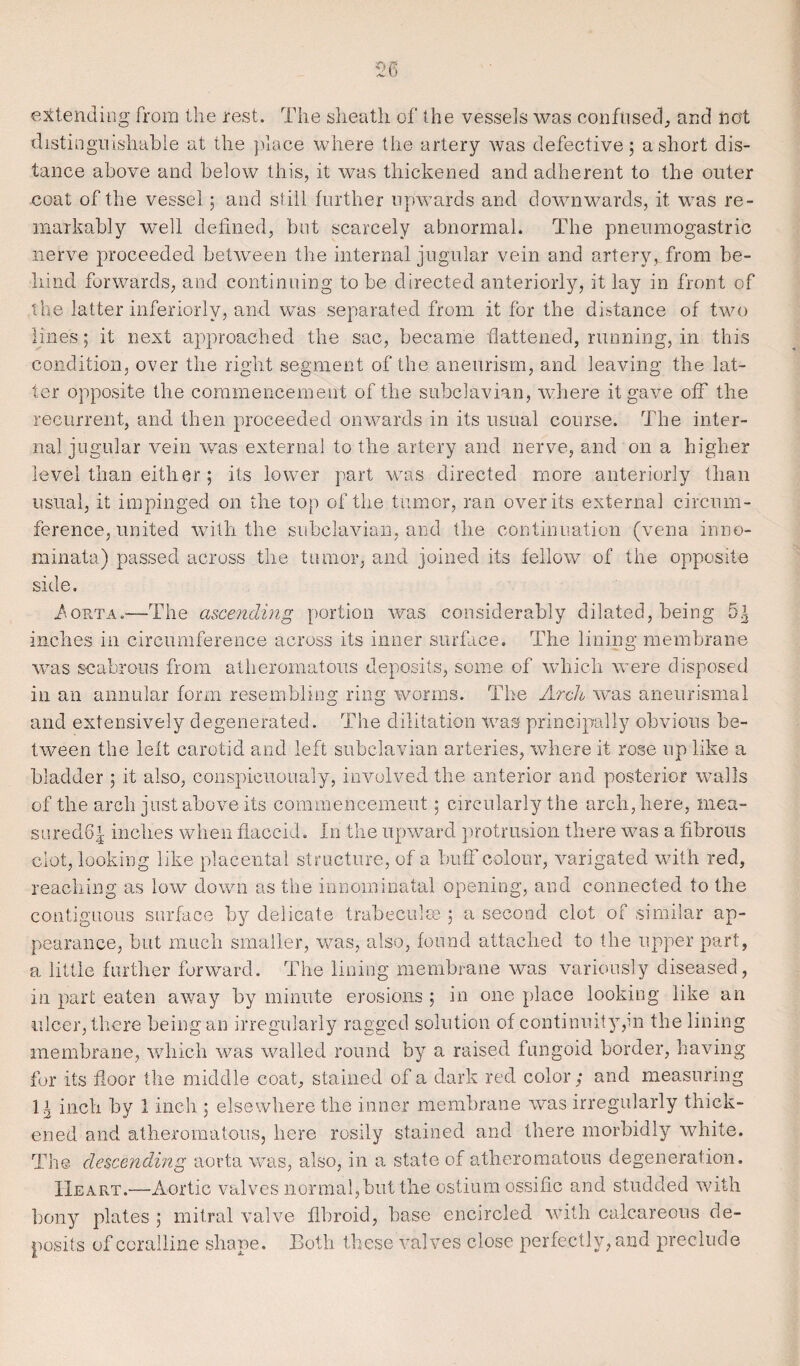 extending from the rest. The sheath of the vessels was confused, and not distinguishable at the place where the artery was defective; a short dis¬ tance above and below this, it was thickened and adherent to the outer coat of the vessel; and still further upwards and downwards, it was re¬ markably well defined, hut scarcely abnormal. The pneumogastric nerve proceeded between the internal jugular vein and artery, from be¬ hind forwards, and continuing to be directed anteriorly, it lay in front of the latter inferiorly, and was separated from it for the distance of two lines; it next approached the sac, became flattened, running, in this condition, over the right segment of the aneurism, and leaving the lat¬ ter opposite the commencement of the subclavian, where it gave off the recurrent, and then proceeded onwards in its usual course. The inter¬ nal jugular vein was external to the artery and nerve, and on a higher level than either; its lower part was directed more anteriorly than usual, it impinged on the top of the tumor, ran over its external circum¬ ference, united with the subclavian, and the continuation (vena inno- minata) passed across the tumor, and joined its fellow of the opposite side. /.Orta.—The ascending portion was considerably dilated, being 5^ inches in circumference across its inner surface. The lining membrane was scabrous from atheromatous deposits, some of which were disposed in an annular form resembling ring worms. The Arch was aneurismal and extensively degenerated. The dilitation was principally obvious be¬ tween the left carotid and left subclavian arteries, where it rose up like a bladder ; it also, conspieuoualy, involved the anterior and posterior walls of the arch just above its commencement; circularly the arch, here, mea- suredff inches when flaccid. In the upward protrusion there was a fibrous clot, looking like placental st ructure, of a buff colour, varigated with red, reaching as low down as the innominatal opening, and connected to the contiguous surface by delicate trabeculae ; a second clot of similar ap¬ pearance, but much smaller, was, also, found attached to the upper part, a little further forward. The lining membrane was variously diseased, in part eaten away by minute erosions ; in one place looking like an ulcer, there being an irregularly ragged solution of continuity,in the lining membrane, which was walled round by a raised fungoid border, having for its fioor the middle coat, stained of a dark red color; and measuring 11 inch by 1 inch ; elsewhere the inner membrane was irregularly thick¬ ened and atheromatous, here rosily stained and there morbidly white. The descending aorta was, also, in a state of atheromatous degeneration. Heart.—Aortic valves normal,hut the ostium ossific and studded with bony plates ; mitral valve fibroid, base encircled with calcareous de¬ posits of coralline shape. Both these valves close perfectly, and preclude