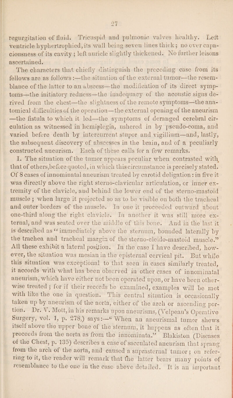 regurgitation of fluid. Tricuspid and pulmonic, valves healthy. Left ventricle hyphertrophied, its wall being seven lines thick ; no over capa¬ ciousness of its cavity ; left auricle slightly thickened. No further leisons ascertained. The characters that chiefly distinguish the preceding case from its fellows are as follows :—the situation of the external tumor—the resem¬ blance of the latter to an abscess—the modification of its direct symp¬ toms—the initiatory redness—the inadequacy of the acoustic signs de¬ rived from the chest—the slightness of the remote symptoms—the ana¬ tomical difficulties of the operation—the external opening of the aneurism —the fistula to which it led—the symptoms of deranged cerebral cir¬ culation as witnessed in hemiplegia, ushered in by pseudo-coma, and varied before death by intercurrent stupor and vigillium—and, lastly, the subsequent discovery of abscesses in the brain, and of a peculiarly constructed aneurism. Each of these calls for a few remarks. I. The situation, of the tumor appeals peculiar when contrasted with that of others,before quoted, in which this circumstance is precisel y stated. Of 8 cases of innominatal aneurism treated by carotid deligation : in five it wTas directly above the right sterno-clavicular articulation, or inner ex¬ tremity of the clavicle, and behind the lower end of the sterno-mastoid muscle ; when large it projected so as to be visible on both the tracheal and outer borders of the muscle. In one it proceeded outward about one-third along the right clavicle. In another it was still more ex¬ ternal, and was seated over the middle of this bone. And in the last it is described as u immediately above the sternum, bounded laterally by the trachea and tracheal margin of the sterno-cleido-mastoid muscle.” All these exhibit a lateral position. In the case I have described, how¬ ever, the situation was mesian in the episternal cervical pit. But while this situation was exceptional to that seen in cases similarly treated, it accords with what has been observed in other cases of innominatal aneurism, which have either not been operated upon, or have been other¬ wise treated ; for if their records be examined, examples will be met with like the one in question. This central situation is occasionally taken up by aneurism of the aorta, either oi the arch or ascending por¬ tion. Dr. V . Mott, in his remarks upon aneurisms, (Velpeau’s Operative Surgery, vol. 1, p. 2/8,) says:—Alien an aneurismal tumor shews itself above the upper bone of the sternum, it happens as often that it proceeds fiom the aorta as from the innominata.” Blakiston (Diseases of the Chest, p. 135) describes a case of sacculated aneurism that sprang from the arch of the aorta, and caused a suprasternal tumor $ on refer¬ ring to it, the reader will remark that the latter bears many points of resemblance to the one in the case above detailed. It is an important