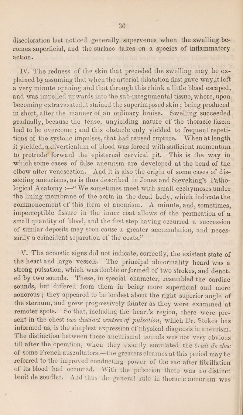 discoloration last noticed generally supervenes when the swelling be¬ comes superficial, and the surface takes on a species of inflammatory action. IV. The redness of the skin that preceded the swelling may be ex¬ plained by assuming that when the arterial dilatation first gave way,it left a very minute opening and that through this chink a little blood escaped, and was impelled upwards into the sub-integumental tissue, where, upon becoming extravasated.it stained the superimposed skin $ being produced in short, after the manner of an ordinary bruise. Swelling succeeded gradually, because the tense, unyielding nature of the thoracic fascia had to be overcome ; and this obstacle only yielded to frequent repeti¬ tions of the systolic impulses, that had caused rupture. When at length it yielded, a diverticulum of blood was forced with sufficient momentum to protrude forward the episternal cervical pit. This is the way in which some cases of false aneurism are developed at the bend of the elbow after venesection. And it is also the origin of some cases of dis¬ secting aneurisms, as is thus described in Jones and Sieveking’s Patho¬ logical Anatomy :—We sometimes meet with small ecchymoses under the lining membrane of the aorta in the dead body, which indicate the commencement of this form of aneurism. A minute, and, sometimes, imperceptible fissure in the inner coat allows of the permeation of a small quantity of blood, and the first step having occurred a succession of similar deposits may soon cause a greater accumulation, and neces¬ sarily a coincident separation of the coats.” V. The acoustic signs did not indicate, correctly, the existent state of the heart and large vessels. The principal abnormality heard was a strong pulsation, which was double or formed of two strokes, and denot¬ ed by two sounds. These, in special character, resembled the cardiac sounds, but differed from them in being more superficial and more sonorous 5 they appeared to be loudest about the right superior angle of the sternum, and grew progressively fainter as they were examined at remoter spots. So that, including the heart’s region, there were pre¬ sent in the chest two distinct centres of pulsation, which Dr. Stokes has informed us, is the simplest expression of physical diagnosis in ane urism. The distinction between these aneurismal sounds was not very obvious till after the operation, when they exactly simulated the bruit de choc of some French auscultators,—the greaters clearnes at this period may be referred to the improved conducting power of the sac after fibrillation of its blood had occurred. With the pulsation there was no distinct bruit de soufifet, And thus the general rule in thoracic aneurism was
